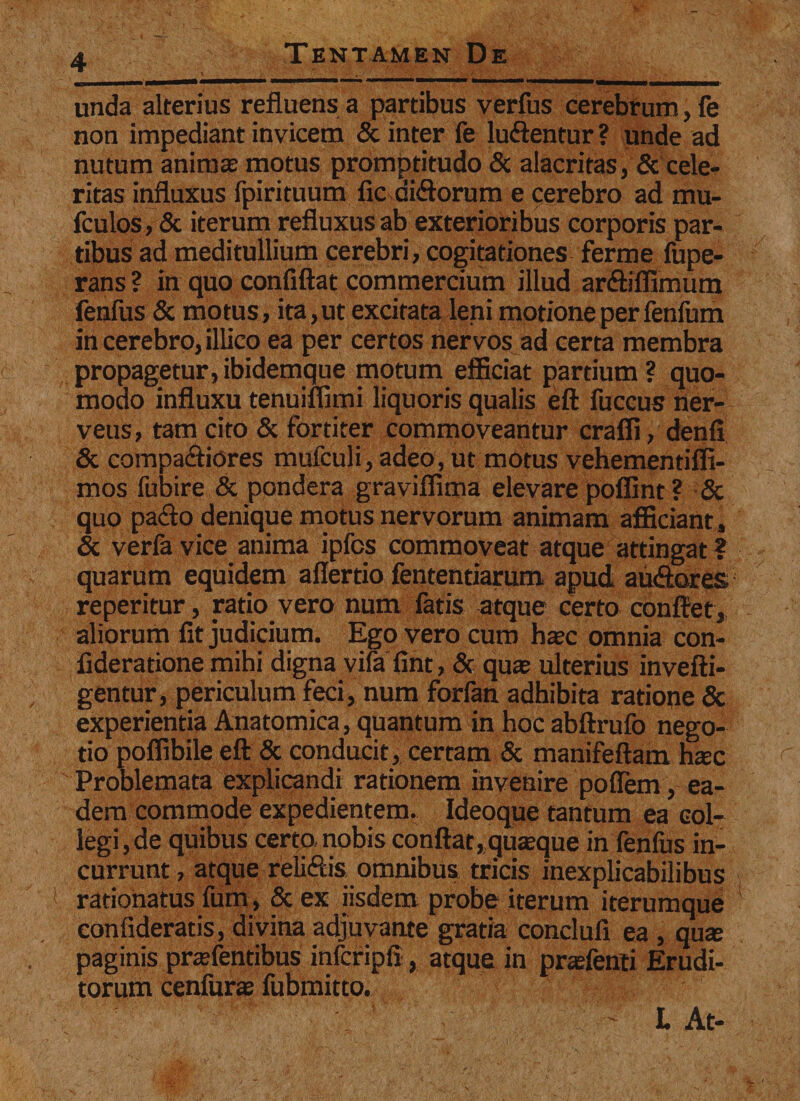 unda alterius refluens a partibus verfus cerebrum, fe non impediant invicem &amp; inter fe luftentur ? unde ad nutum animas motus promptitudo &amp; alacritas, &amp; cele¬ ritas influxus fpirituum fic di&amp;orum e cerebro ad mu- fculos, &amp; iterum refluxus ab exterioribus corporis par¬ tibus ad meditullium cerebri, cogitationes ferme fupe- rans ? in quo confiftat commercium illud ar&amp;iffimum fenfus &amp; motus, ita, ut excitata leni motione per fenfum in cerebro, illico ea per certos nervos ad certa membra propagetur, ibidemque motum efficiat partium ? quo¬ modo influxu tenuiffimi liquoris qualis eft fuccus ner- veus, tam cito &amp; fortiter commoveantur craffi, denfi &amp; compariores mufculi, adeo, ut motus vehementiffi- mos fubire &amp; pondera graviffima elevare poffint ? &amp; quo pa&lt;fto denique motus nervorum animam afficiant , &amp; verfa vice anima ipfcs commoveat atque attingat ? quarum equidem aflertio fententiarum apud au&amp;ores, reperitur, ratio vero num fatis atque certo conflet, aliorum fit judicium. Ego vero cum hasc omnia con- fideratione mihi digna vifa fint, &amp; quas ulterius invefti- gentur, periculum feci, num forfan adhibita ratione &amp; experientia Anatomica, quantum in hoc abftrufo nego¬ tio poffibile eft &amp; conducit, certam &amp; manifeftam hsec Problemata explicandi rationem invenire poflem, ea¬ dem commode expedientem. Ideoque tantum ea col¬ legi, de quibus certo nobis conflat, quasque in fenfus in¬ currunt , atque reli&amp;is omnibus tricis inexplicabilibus rationatus fum, &amp; ex iisdem probe iterum iterumque confideratis, divina adjuvante gratia conduli ea , qux paginis prasfentibus infcripfi, atque in prasfenti Erudi¬ torum cenfuras fubmitto. ' L At-