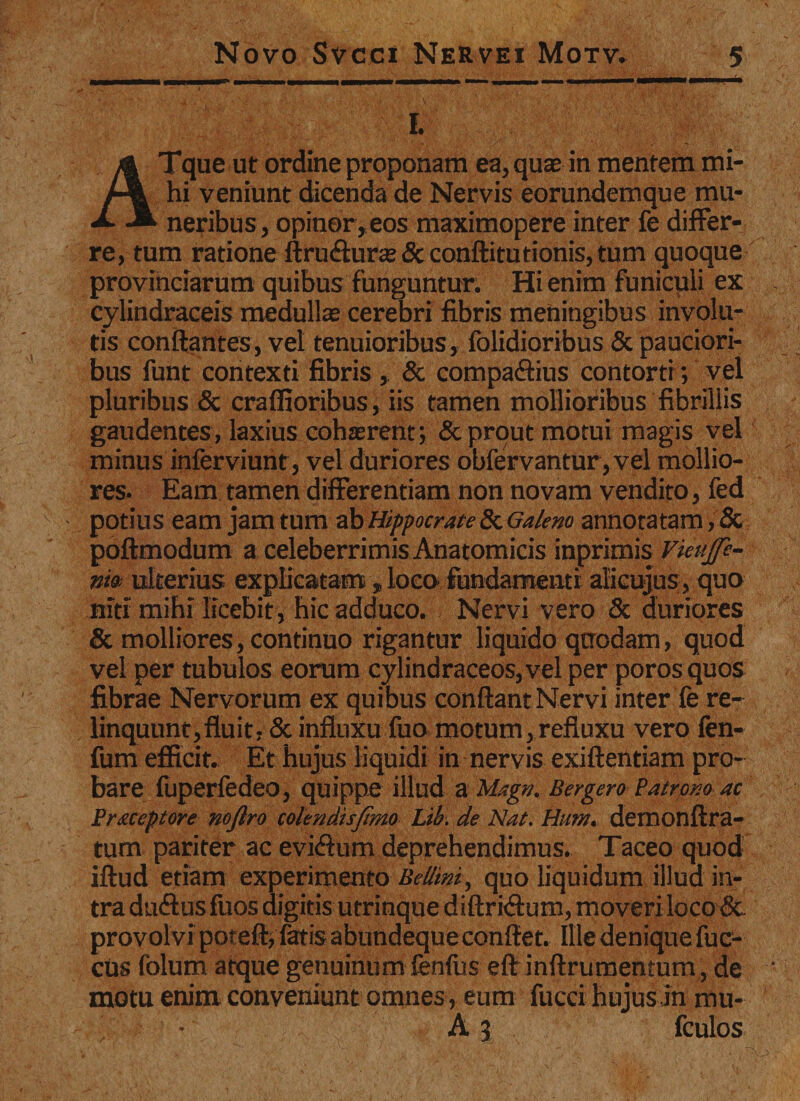 Ii - ATque ut ordine proponam ea, quae in mentem mi¬ hi veniunt dicenda de Nervis eorundemque mu¬ neribus, opinor, eos maximopere inter fe differ¬ re, tum ratione ftru&amp;uras &amp; conftitutionis, tum quoque provinciarum quibus funguntur. Hi enim funiculi ex cylindraceis medullae cerebri fibris meningibus involu¬ tis conflantes, vel tenuioribus, folidioribus &amp; pauciori¬ bus funt contexti fibris , &amp; compa&amp;ius contorti; vel pluribus &amp; craffioribus, iis tamen mollioribus fibrillis gaudentes, laxius cohaerent; &amp; prout motui magis vel minus inferviunt, vel duriores obfervantur,vel mollio¬ res. Eam tamen differentiam non novam vendito, fed potius eam jam tum ab Hippocrate 8c Galeno annotatam, &amp; pofimodum a celeberrimis Anatomicis inprimis Vietijfe- nto; ulterius explicatam , loca fundamenti alicujus, quo niti mihi licebit, hic adduco. Nervi vero &amp; duriQres &amp; molliores, continuo rigantur liquido qtrodam, quod vel per tubulos eorum cylindraceos,vel per poros quos fibrae Nervorum ex quibus conflant Nervi inter fe re¬ linquunt,fluit, &amp; influxu fuo motum,refluxu vero fen- fum efficit. Et hujus liquidi in nervis exiflentiam pro¬ bare fuperfedeo, quippe illud a Magn. Bergen Patrono ac Prxccptore nejlro colendisjimo Lib. de Nat. Hiem, demonflra- tum pariter ac evi&lt;3um deprehendimus. Taceo quod iflud etiam experimento Bellini, quo liquidum illud in¬ tra duftus fuos digitis utrinque diflridtum, moveri loco &lt;Sc provolvi poteft, fatis abundequeconflet. Ille denique fuc- cus folum atque genuinum fenfiis efl inflrumentum, de motu enim conveniunt omnes, eum fucci hujus in mu- ' • A 3 fculos