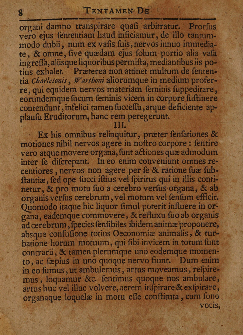 organi damno transpirare quali arbitratur. Prorfus vero ejus fententiam haud inficiamur, de illo tantum¬ modo dubii, num ex vafis fuis, ner vos innuo immedia¬ te , &amp; omne, five quasdam ejus folum portio alia vafa ingrefla, aliisque liquoribus permifta, mediantibus iis po¬ tius exhalet. Prasterea non attinet multum de fenten- tia ChaHetonis, Warthoni aliorumque in medium profer¬ re, qui equidem nervos materiam feminis fuppeditare, eorundemque fucum feminis vicem in corpore fuftinere contendunt,infelici tamen fucceflii,atque deficiente ap- plaufu Eruditorum, hanc rem peregerunt. ■ • , ‘ 111. ■ . .. ,; . . 1 Ex his omnibus relinquitur, praster fenfationes &amp; motiones nihil nervos agere in noftro corpore: fentire vero atque movere organa, funt a&amp;iones quas admodum inter fe difcrepant. In eo enim conveniunt omnes re- centiores, nervos non agere per fe &amp; ratione fuas fub- ftantias, fed ope fucci iftius vel fpiritus qui in illis conti¬ netur, &amp; pro motu fuo a cerebro verfus organa, &amp; ab organisverfus cerebrum, vel motum vel fenfum efficit. Quomodo itaque hic liquor fimul poterit influere in or¬ gana, eademque commovere, &amp; refluxu fuo ab organis ad cerebrum, fpecies fenfibiles ibidem animas proponere, absque confufione totius Oeconomias animalis, &amp; tur¬ batione horum motuum, qui fibi invicem in totum funt contrarii, &amp; tamen plerumque uno eodemque momen¬ to , ac faspius in uno quoque nervo fiunt. Dum enim in eo fumus,ut ambulemus, artus moveamus, refpjre- mus, loquamur &amp;c. fentimus quoque nos ambulare, artushuc vel illuc volvere,aerem inipirare&amp;exfpirare, organaque loquelas in motu efie conftituta, cum fono vocis,