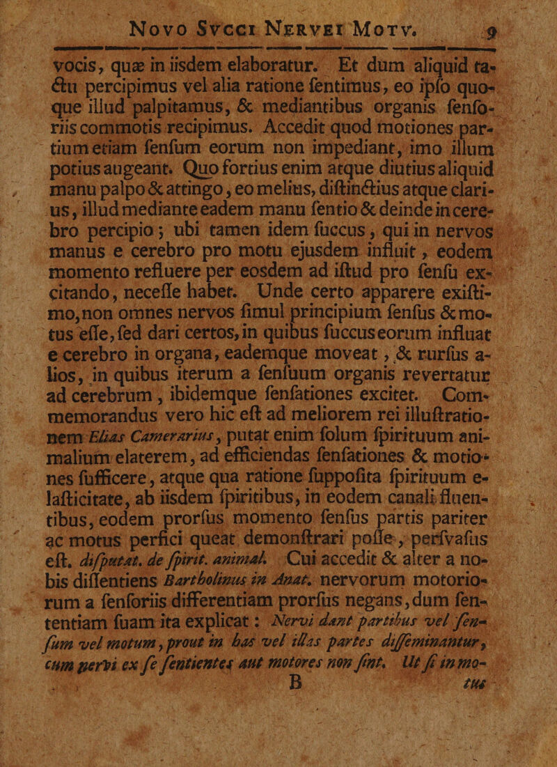 vocis, qua? in iisdem elaboratur. Et dum aliquid fa- &lt;ftu percipimus vel alia ratione fentimus, eo ipfo quo¬ que illud palpitamus, &amp; mediantibus organis lenio - riis commotis recipimus. Accedit quod motiones par¬ tium etiam fenfum eorum non impediant, imo illum potius augeant. Quo fortius enim atque diutius aliquid manu palpo &amp; attingo, eo melius, diftin&amp;ius atque clari¬ us, illud mediante eadem manu fentioSc deinde in cere¬ bro percipio; ubi tamen idem fuccus, qui in nervos manus e cerebro pro motu ejusdem influit, eodem momento refluere per eosdem ad illud pro fenfu ex¬ citando , necefle habet. Unde certo apparere exifti- mo,non omnes nervos fimul principium fenfus Semo¬ tus efie,fed dari certos,in quibus fuccuseorum influat e cerebro in organa, eademque moveat, &amp; rurfus a- lios, in quibus iterum a fenfuum organis revertatur ad cerebrum , ibidemque fenfationes excitet. Com¬ memorandus vero hic eft ad meliorem rei illuftratio- nem Elias Camerarius, putat enim folum fpirituum ani¬ malium elaterem, ad efficiendas fenfationes &amp; motio¬ nes fufficere, atque qua ratione fuppofita fpirituum e- lafticitate, ab iisdem fpiritibus, in eodem canali fluen¬ tibus, eodem prorfus momento fenfus partis pariter ac motus perfici queat demonftrari polle , perfvafus eft. dtfputat. de fpmt. animal. Cui accedit &amp; alter a no¬ bis diflentiens Bartholinus in Anat. nervorum motorio¬ rum a fenforiis differentiam prorfus negans,dum fen- tentiam fuam ita explicat: Nervi dant partibus vel fen¬ fum vel motum, prout in has vel illas partes dijfeminantur, cum periti ex fe fentientes aut motores non fnt. Ut fi in mo- B tus