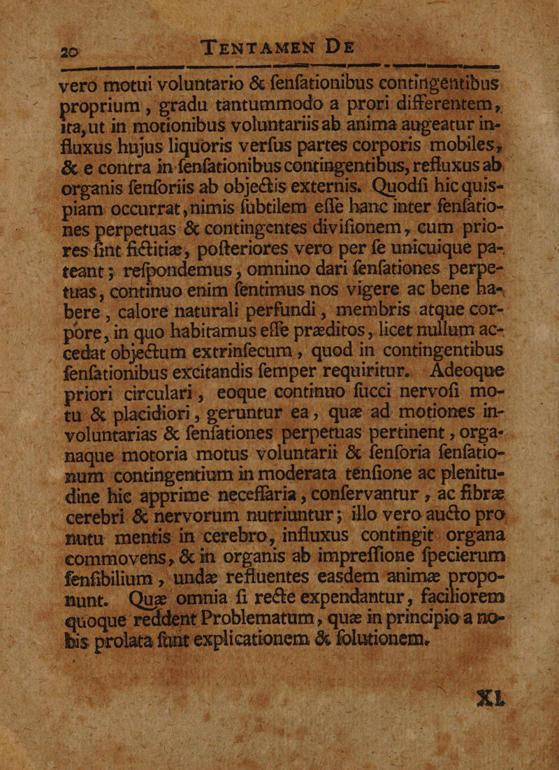 vero motui voluntario &amp; fenfationibus contingentibus proprium , gradu tantummodo a prori differentem, ita, ut in motionibus voluntariis ab anima augeatur in¬ fluxus hujus liquoris verfus partes corporis mobiles, &amp; e contra in fenfationibus contingentibus, refluxus ab organis fenforiis ab obje&amp;is externis. Quodfi hic quis¬ piam occurrat, nimis-fabulem efle hanc inter fenfatio- nes perpetuas &amp; contingentes divifionem, eum prio¬ res'fint fidlitiae, pofteriores vero per fe unicuique pa¬ teant ; refpondemus, omnino dari fenfationes perpe¬ tuas , continuo enim fentimus nos vigere ac bene ha¬ bere , calore naturali perfundi, membris atque cor¬ pore , in quo habitamus efle praeditos, licet nullum ac¬ cedat objeftum extrinfecum, quod in contingentibus fenfationibus excitandis femper requiritur. Adeoque priori circulari , eoque continuo fucci nervofi mo¬ tu &amp; placidiori, geruntur ea, quae ad motiones in¬ voluntarias &amp; fenfationes perpetuas pertinent, orga¬ naque motoria motus voluntarii &amp; fenforia fenfatio- num contingentium in moderata tenfione ac plenitu¬ dine hic apprime neceflaria, confervantur, ac fibrae cerebri &amp; nervorum nutriuntur; illo vero audio pro nutu mentis in cerebro, influxus contingit organa commovens, &amp; in organis ab imprefiione fpecierum fenfibilium, undae refluentes easdem animae propo¬ nunt. Quae omnia fi redle expendantur, faciliorem quoque reddent Problematum , quae in principio a nor Isis prolata funt explicationem St folutionem. XI