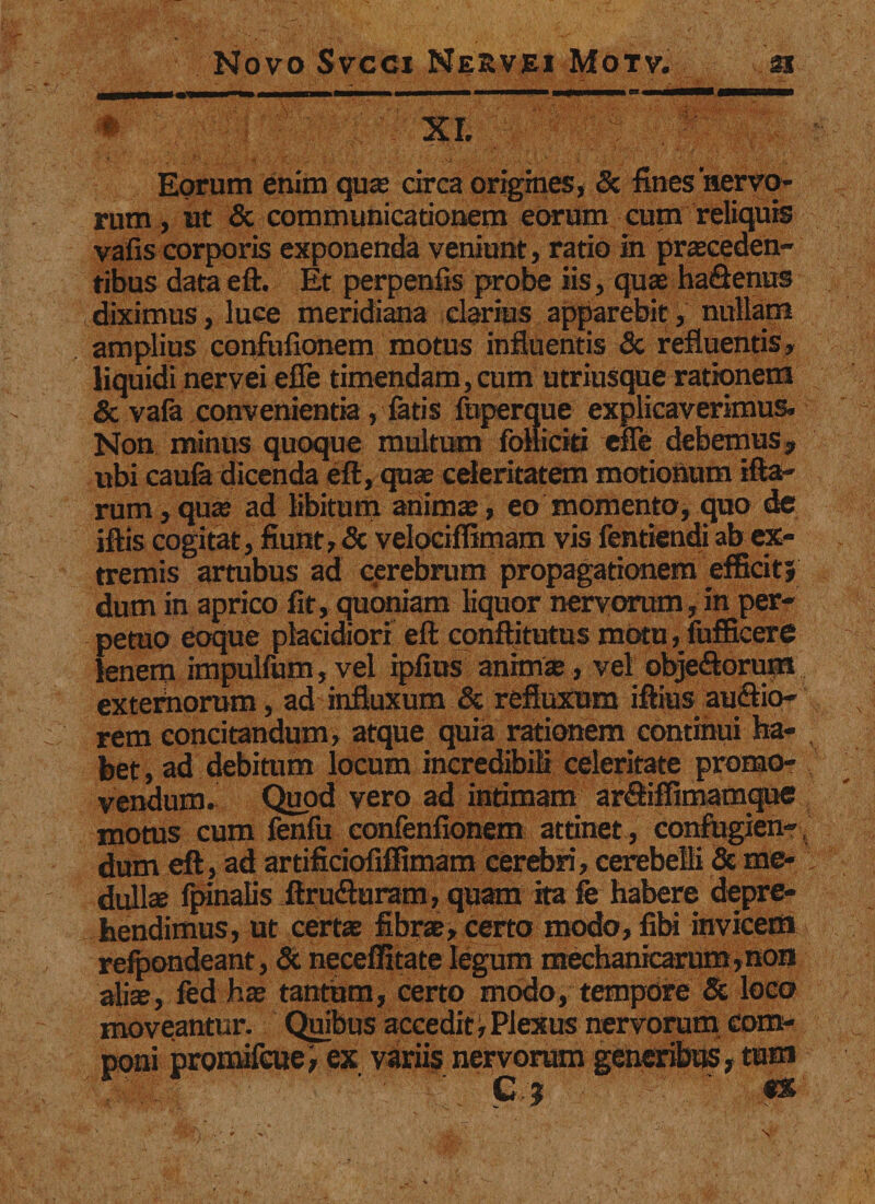 Eorum enim qua circa origines, &amp; fines nervo¬ rum , ut &amp; communicationem eorum cum reliquis vafis corporis exponenda veniunt, ratio in proceden¬ tibus data eft. Et perpenfis probe iis, quo haQenus diximus, luce meridiana elarius apparebit, nullam amplius confufionem motus influentis &amp; refluentis, liquidi nervei effe timendam, cum utriusque rationem &amp; vafa convenientia, fatis fuperque explicaverimus. Non minus quoque multum folliciti effe debemus, ubi caufa dicenda eft, quae celeritatem motionum ifta- rum,quo ad libitum animo, eo momento, quo de iftis cogitat, fiunt, &amp; velociffimam vis fentiendi ab ex¬ tremis artubus ad cerebrum propagationem efficit} dum in aprico fit, quoniam liquor nervorum,in per¬ petuo eoque placidiori eft conflitutus motu, fufficere lenem impulfum, vel ipfius animo, vel obje&amp;orum exteiflorum, ad influxum &amp; refluxum iftius ausio¬ rem concitandum, atque quia rationem continui ha- , bet, ad debitum locum incredibili celeritate promo¬ vendum. Quod vero ad intimam ar&amp;iffimamque motus cum fenfu confenfionem attinet , confugien-, dum eft, ad artificiofiffimam cerebri, cerebelli &amp; me¬ dullo fpinalis ftrufturam, quam ita fe habere depre¬ hendimus, ut certo fibro, certo modo, fibi invicem refpondeant, &amp; neceffitate legum mechanicarum,non alio, fed ho tantum, certo modo, tempore &amp; loco moveantur. Quibus accedit ^ Plexus nervorum com¬ poni promifcuei ex variis nervorum generibus , tum C j «x \