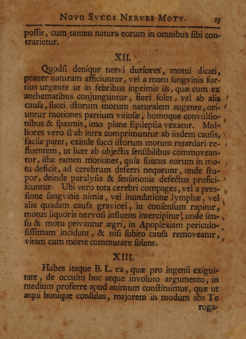 poffit, cum .tamen natura eorum in omnibus fibi tranetur. . Quodfi denique nervi duriores', motui dicati, praster naturam afficiuntur, vel a motu fangvinis for¬ tius urgente ut in febribus inprimis iis, qu« eum ex anthematibus conjunguntur, fieri fblet, vel ab alia * caufa,fucei iftorum motum naturalem augente,ori- t untur motiones partium vitiofe, homoque epnvulfio- nibus 8c fpasmis, imo plane Epilepfia vexatur. Mol- * liores vero fi ab intra comprimuntur ab iisdem caufis, V facile patet, exinde fucci iftorum motum retardari re- > fluentem, ut licet ab objeftis fenfibilibus commovean¬ tur, iftap tamen motiones, quia fuccus eorum in mo- , tu deficit, ad cerebrum deferri nequeunt , unde ftu- por, deinde paralyfis &amp; fenfationis defe&amp;us profici- > icuntur. Ubi vero tota cerebri compages, vel a pres- , fione fangvinis nimia, vel inundatione lymphas, vel alia quadam caufa graviori, in confenfum rapitur,' motus liquoris nervofi influens intercipitur^, unde fen- , fu &amp; motu privantur asgri, in Apoplexiam periculo-, fiffimam incidunt, &amp; nifi fubito caufa removeatur, * vitam cum morte commutare folent. ' XIII, Habes itaque B. L. ea, quae pro ingenii exigui¬ tate , de occulto hoc atque involuto argumento, in medium proferre apud animum conftituimus, quae ut «qui bonique confulas, majorem in modum abs Te