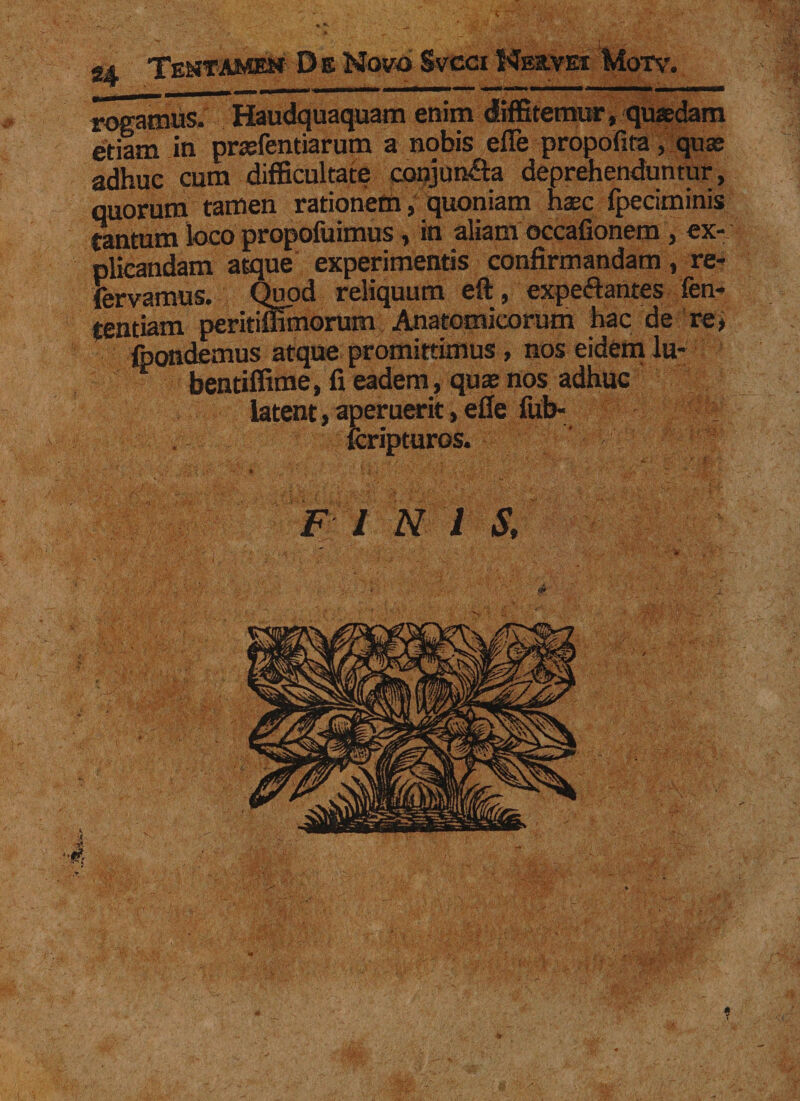 « TstifAMKf De Novo Svcci Neevei Motv. rogamus. Haudquaquam enim diffitemur, quaedam etiam in praefentiarum a nobis efTe propofita, quae adhuc cum difficultate conjun&amp;a deprehenduntur, quorum tamen rationem, quoniam haec fpeciminis tantum loco propofuimus , in aliam occafionem , ex¬ plicandam atque experimentis confirmandam, re- fervamus. Quod reliquum eft, expeftantes fen- tentiam peritiffimorum Anatomicorum hac de re, foondemus atque promittimus, nos eidem lu- bentiffime, fi eadem, quae nos adhuc latent, aperuerit, efie fub- fcripturos. FI N i S, ; ■ >' ' ' .*