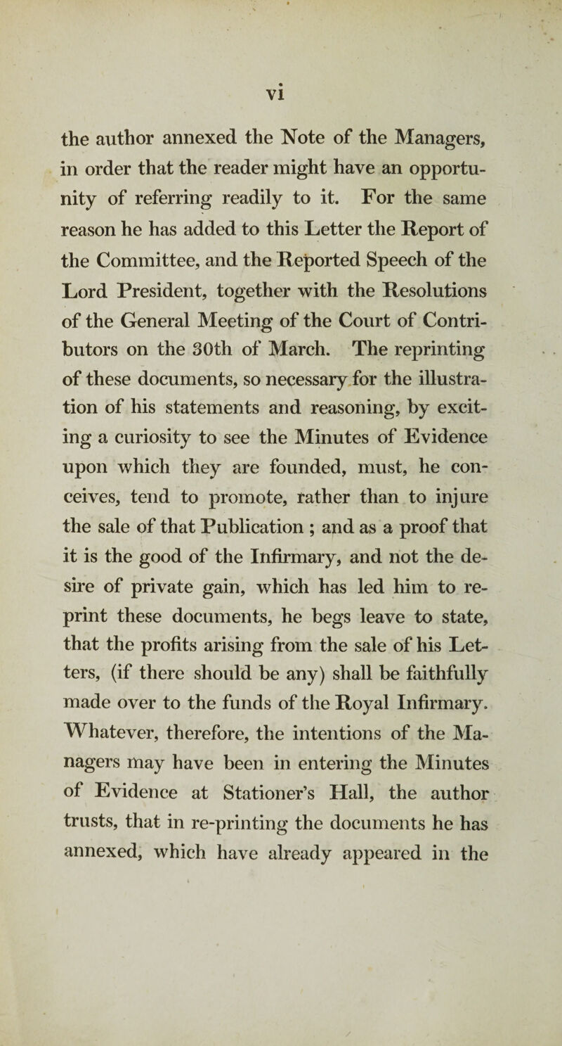 VI the author annexed the Note of the Managers, in order that the reader might have an opportu¬ nity of referring readily to it. For the same reason he has added to this Letter the Report of the Committee, and the Reported Speech of the Lord President, together with the Resolutions of the General Meeting of the Court of Contri¬ butors on the 30th of March. The reprinting of these documents, so necessary for the illustra¬ tion of his statements and reasoning, by excit¬ ing a curiosity to see the Minutes of Evidence upon which they are founded, must, he con¬ ceives, tend to promote, rather than to injure the sale of that Publication ; and as a proof that it is the good of the Infirmary, and not the de¬ sire of private gain, which has led him to re¬ print these documents, he begs leave to state, that the profits arising from the sale of his Let¬ ters, (if there should be any) shall be faithfully made over to the funds of the Royal Infirmary. Whatever, therefore, the intentions of the Ma¬ nagers may have been in entering the Minutes of Evidence at Stationer’s Hall, the author trusts, that in re-printing the documents he has annexed, which have already appeared in the /