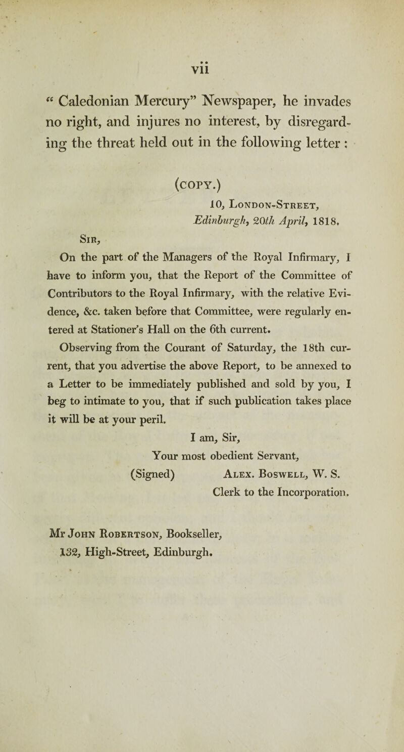 it • * VU Caledonian Mercury” Newspaper, he invades no right, and injures no interest, by disregard¬ ing the threat held out in the following letter : (copy.) Sir, 10, London-Street, Edinburgh, 20th April, 1818. On the part of the Managers of the Royal Infirmary, I have to inform you, that the Report of the Committee of Contributors to the Royal Infirmary, with the relative Evi¬ dence, &c. taken before that Committee, were regularly en¬ tered at Stationer’s Hall on the 6th current. Observing from the Courant of Saturday, the 18th cur¬ rent, that you advertise the above Report, to be annexed to a Letter to be immediately published and sold by you, I beg to intimate to you, that if such publication takes place it will be at your peril. I am. Sir, Your most obedient Servant, (Signed) Alex. Boswell, W. S. Clerk to the Incorporation. Mr John Robertson, Bookseller, X32f High-Street, Edinburgh.