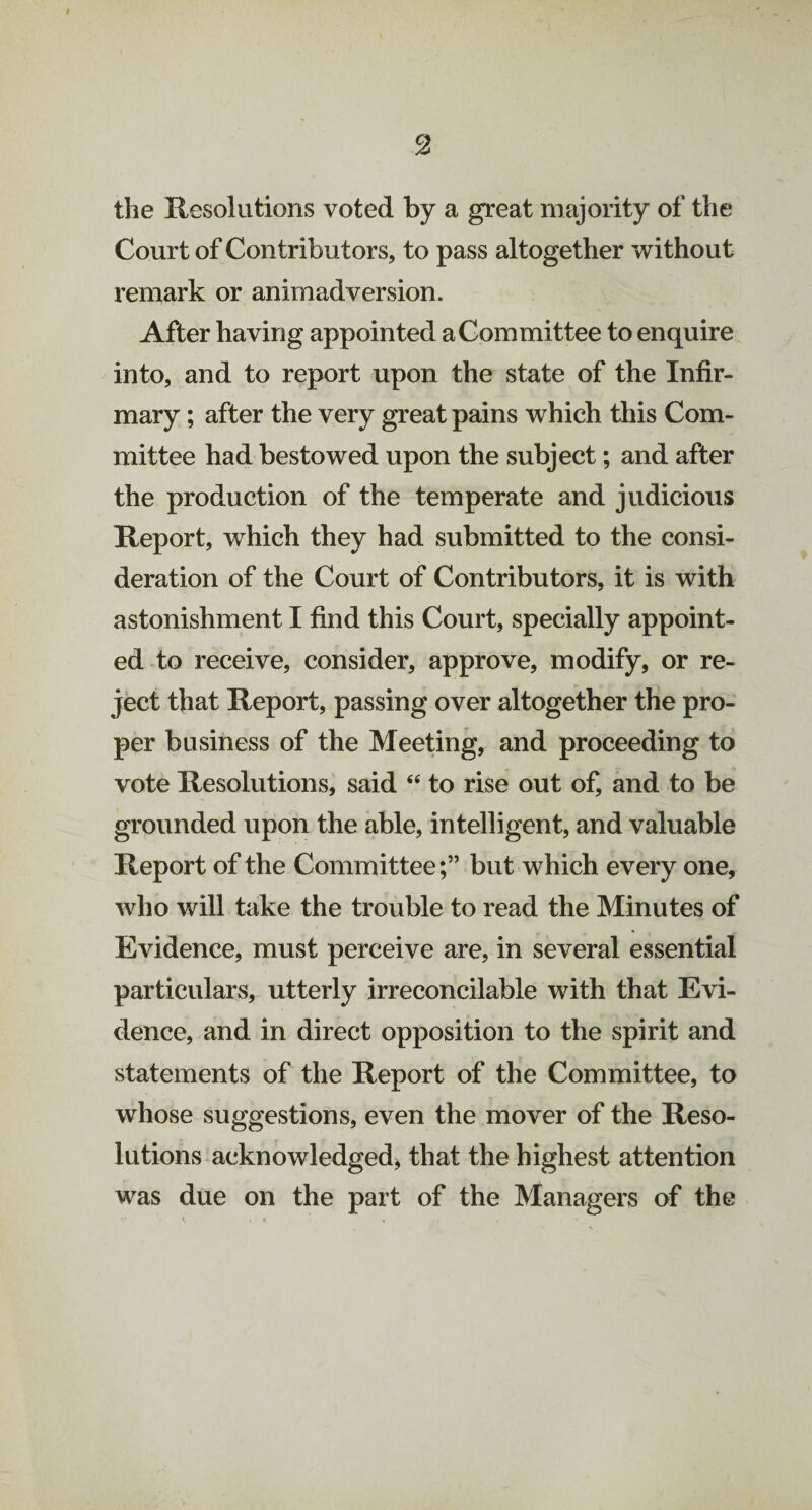 the Resolutions voted by a great majority of the Court of Contributors, to pass altogether without remark or animadversion. After having appointed a Committee to enquire into, and to report upon the state of the Infir¬ mary ; after the very great pains which this Com¬ mittee had bestowed upon the subject; and after the production of the temperate and judicious Report, which they had submitted to the consi¬ deration of the Court of Contributors, it is with astonishment I find this Court, specially appoint¬ ed to receive, consider, approve, modify, or re¬ ject that Report, passing over altogether the pro¬ per business of the Meeting, and proceeding to vote Resolutions, said “ to rise out of, and to be grounded upon the able, intelligent, and valuable Report of the Committeebut which every one, who will take the trouble to read the Minutes of Evidence, must perceive are, in several essential particulars, utterly irreconcilable with that Evi¬ dence, and in direct opposition to the spirit and statements of the Report of the Committee, to whose suggestions, even the mover of the Reso¬ lutions acknowledged, that the highest attention was due on the part of the Managers of the