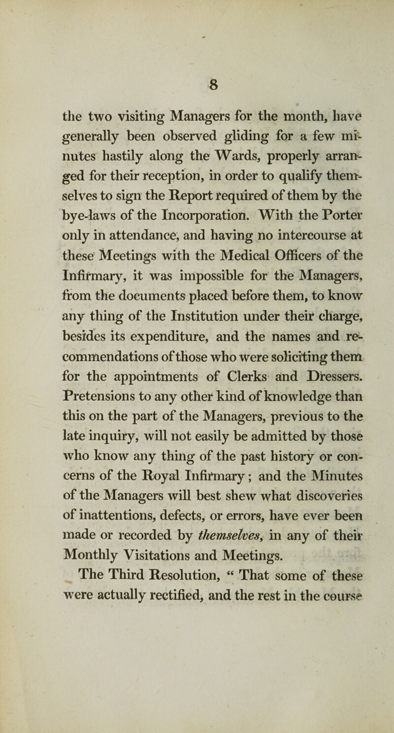 the two visiting Managers for the month, have generally been observed gliding for a few mi¬ nutes hastily along the Wards, properly arran¬ ged for their reception, in order to qualify them¬ selves to sign the Report required of them by the bye-laws of the Incorporation. With the Porter only in attendance, and having no intercourse at these Meetings with the Medical Officers of the Infirmary, it was impossible for the Managers, from the documents placed before them, to know any thing of the Institution under their charge, besides its expenditure, and the names and re¬ commendations of those who were soliciting them for the appointments of Clerks and Dressers. Pretensions to any other kind of knowledge than this on the part of the Managers, previous to the late inquiry, will not easily be admitted by those who know any thing of the past history or con¬ cerns of the Royal Infirmary; and the Minutes of the Managers will best shew what discoveries of inattentions, defects, or errors, have ever been made or recorded by themselves, in any of their Monthly Visitations and Meetings. The Third Resolution, “ That some of these were actually rectified, and the rest in the course