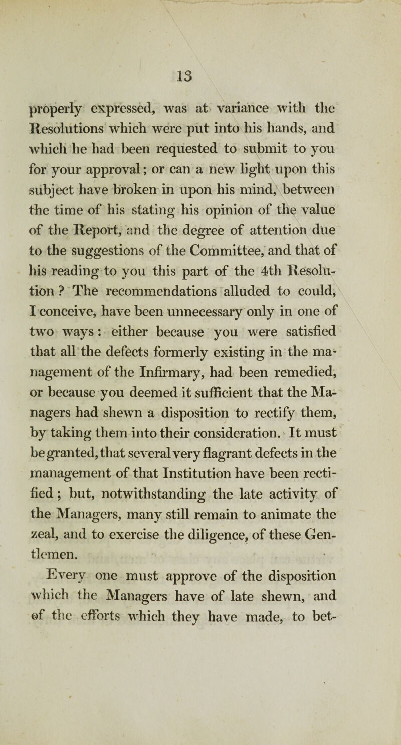 properly expressed, was at variance with the Resolutions which were put into his hands, and which he had been requested to submit to you for your approval; or can a new light upon this subject have broken in upon his mind, between the time of his stating his opinion of the value of the Report, and the degree of attention due to the suggestions of the Committee, and that of his reading to you this part of the 4th Resolu¬ tion ? The recommendations alluded to could, I conceive, have been unnecessary only in one of two ways: either because you were satisfied that all the defects formerly existing in the ma¬ nagement of the Infirmary, had been remedied, or because you deemed it sufficient that the Ma¬ nagers had shewn a disposition to rectify them, by taking them into their consideration. It must be granted, that several very flagrant defects in the management of that Institution have been recti¬ fied ; but, notwithstanding the late activity of the Managers, many still remain to animate the zeal, and to exercise the diligence, of these Gen¬ tlemen. Every one must approve of the disposition which the Managers have of late shewn, and of the efforts which they have made, to bet-