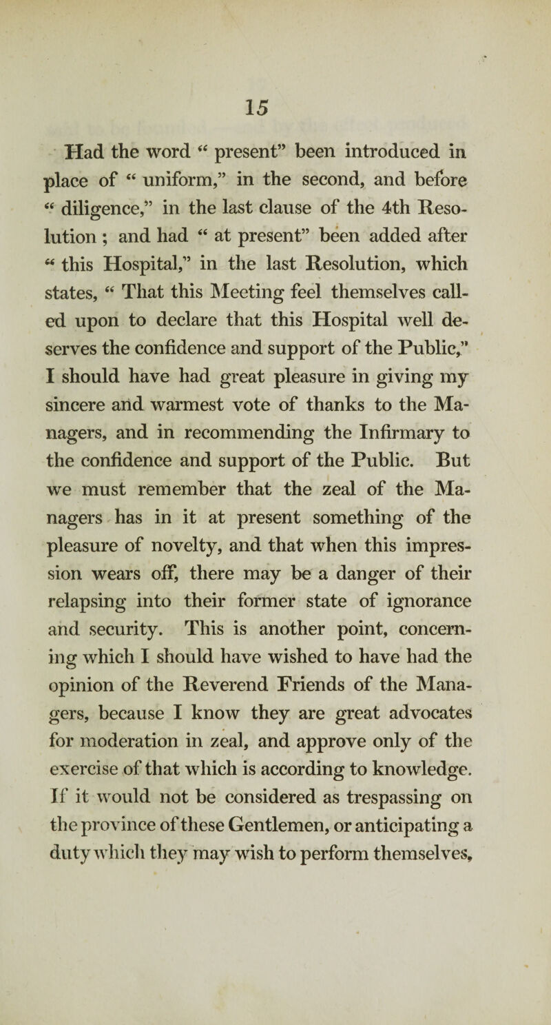 Had the word “ present” been introduced in place of “ uniform,” in the second, and before “ diligence,” in the last clause of the 4th Reso¬ lution ; and had “ at present” been added after “ this Hospital,” in the last Resolution, which states, “ That this Meeting feel themselves call¬ ed upon to declare that this Hospital well de¬ serves the confidence and support of the Public,” I should have had great pleasure in giving my sincere and warmest vote of thanks to the Ma¬ nagers, and in recommending the Infirmary to the confidence and support of the Public. But we must remember that the zeal of the Ma¬ nagers has in it at present something of the pleasure of novelty, and that when this impres¬ sion wears off, there may be a danger of their relapsing into their former state of ignorance and security. This is another point, concern¬ ing which I should have wished to have had the opinion of the Reverend Friends of the Mana¬ gers, because I know they are great advocates for moderation in zeal, and approve only of the exercise of that which is according to knowledge. If it would not be considered as trespassing on the province of these Gentlemen, or anticipating a duty which they may wish to perform themselves.