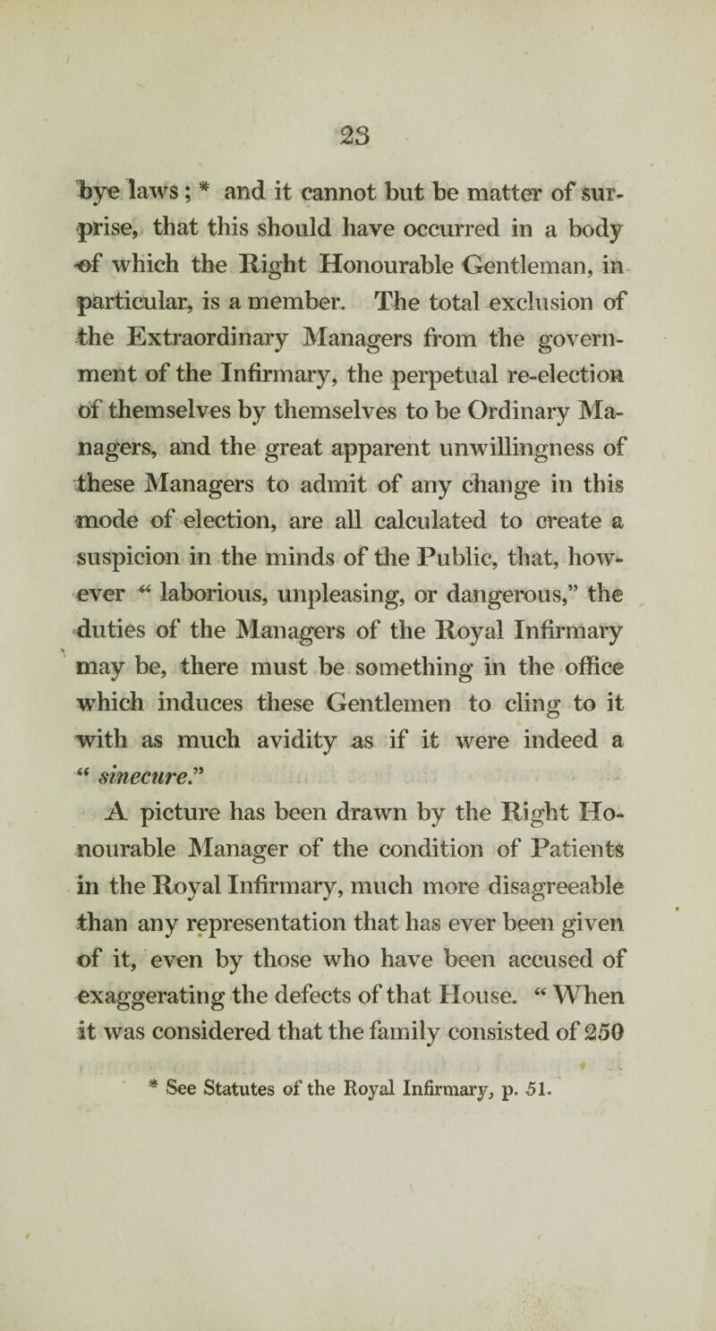 bye laws; # and it cannot but be matter of sur¬ prise, that this should have occurred in a body -of which the Right Honourable Gentleman, in particular, is a member. The total exclusion of the Extraordinary Managers from the govern¬ ment of the Infirmary, the perpetual re-election of themselves by themselves to be Ordinary Ma¬ nagers, and the great apparent unwillingness of these Managers to admit of any change in this mode of election, are all calculated to create a suspicion in the minds of the Public, that, how¬ ever * laborious, unpleasing, or dangerous,” the duties of the Managers of the Royal Infirmary may be, there must be something in the office which induces these Gentlemen to cling to it with as much avidity as if it were indeed a “ sinecure.” A picture has been drawn by the Right Ho¬ nourable Manager of the condition of Patients in the Royal Infirmary, much more disagreeable than any representation that has ever been given of it, even by those who have been accused of exaggerating the defects of that House. “ When it was considered that the family consisted of 250 * See Statutes of the Royal Infirmary, p. 51.
