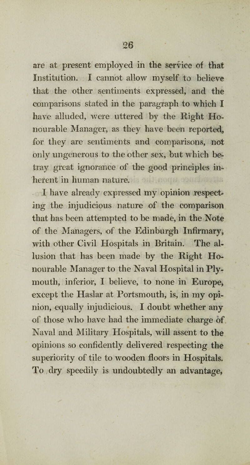 are at present employed in the service of that Institution. I cannot allow myself to believe that the other sentiments expressed, and the comparisons stated in the paragraph to which I have alluded, were uttered by the Right Ho¬ nourable Manager, as they have been reported, for they are sentiments and comparisons, not only ungenerous to the other sex, but which be¬ tray great ignorance of the good principles in¬ herent in human nature. I have already expressed my opinion respect¬ ing the injudicious nature of the comparison that has been attempted to be made, in the Note of the Managers, of the Edinburgh Infirmary, with other Civil Hospitals in Britain. The al¬ lusion that has been made by the Right Ho¬ nourable Manager to the Naval Hospital in Ply¬ mouth, inferior, I believe, to none in Europe, except the Haslar at Portsmouth, is, in my opi¬ nion, equally injudicious. I doubt whether any of those who have had the immediate charge of • Naval and Military Hospitals, will assent to the opinions so confidently delivered respecting the superiority of tile to wooden floors in Hospitals. To dry speedily is undoubtedly an advantage,