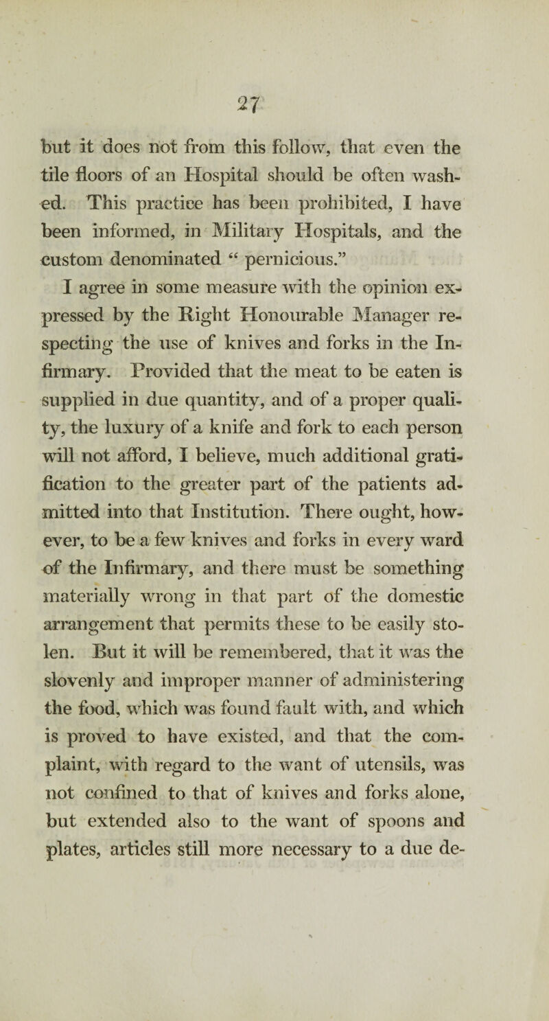 but it does not from this follow, that even the tile floors of an Hospital should be often wash¬ ed. This practice has been prohibited, I have been informed, in Military Hospitals, and the custom denominated “ pernicious.” I agree in some measure with the opinion ex¬ pressed by the Right Honourable Manager re¬ specting the use of knives and forks in the In¬ firmary. Provided that the meat to be eaten is supplied in due quantity, and of a proper quali¬ ty, the luxury of a knife and fork to each person will not afford, I believe, much additional gratis fication to the greater part of the patients ad¬ mitted into that Institution. There ought, how¬ ever, to be a few knives and forks in every ward of the Infirmary, and there must be something materially wrong in that part of the domestic arrangement that permits these to be easily sto¬ len. But it will be remembered, that it was the slovenly and improper manner of administering the food, which was found fault with, and which is proved to have existed, and that the com¬ plaint, with regard to the want of utensils, was not confined to that of knives and forks alone, but extended also to the want of spoons and plates, articles still more necessary to a due de-