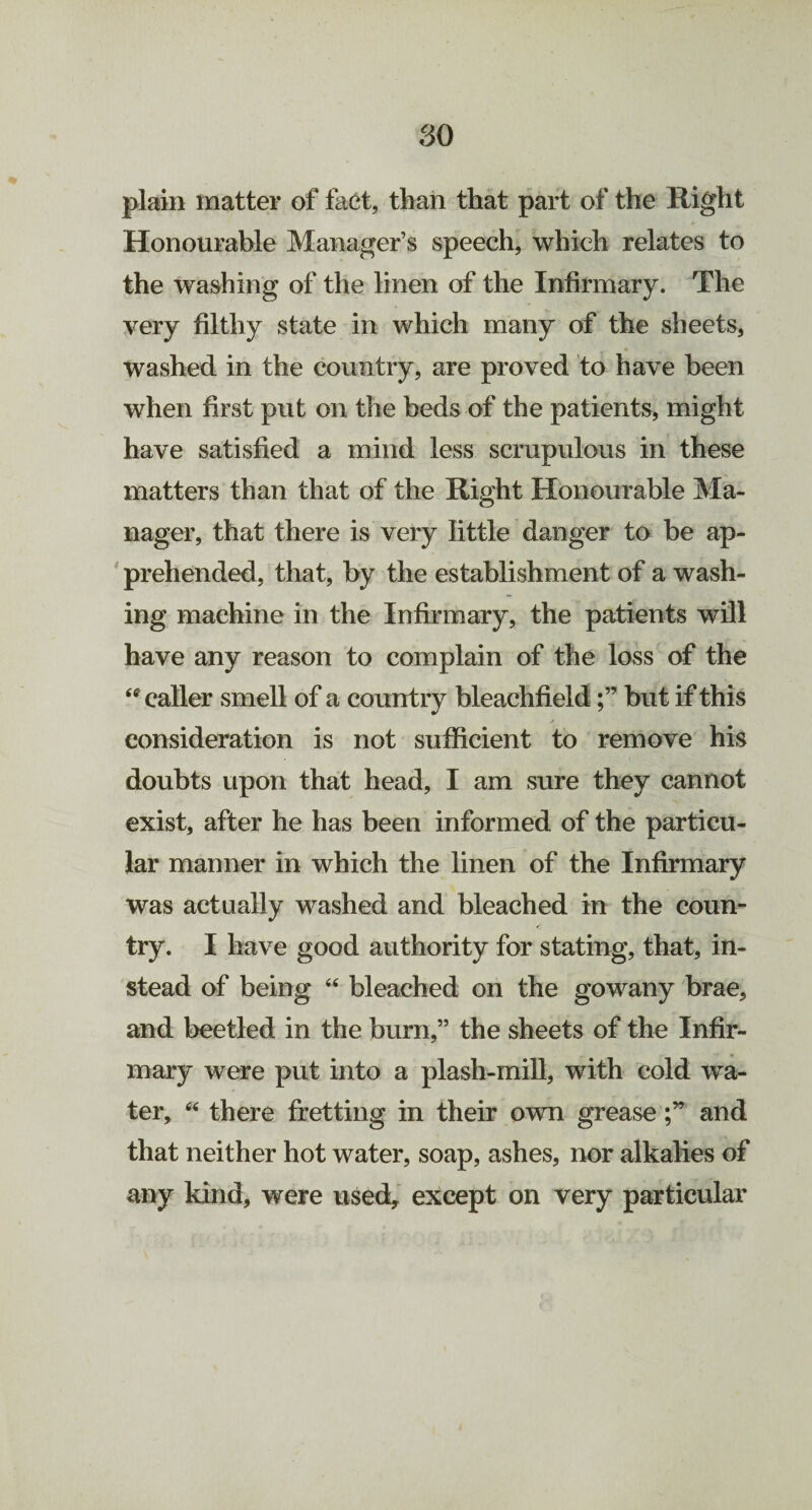 so plain matter of fact, than that part of the Right Honourable Manager’s speech, which relates to the washing of the linen of the Infirmary. The very filthy state in which many of the sheets, washed in the country, are proved to have been when first put on the beds of the patients, might have satisfied a mind less scrupulous in these matters than that of the Right Honourable Ma¬ nager, that there is very little danger to be ap¬ prehended, that, by the establishment of a wash¬ ing machine in the Infirmary, the patients will have any reason to complain of the loss of the <ff caller smell of a country bleachfieldbut if this jt consideration is not sufficient to remove his doubts upon that head, I am sure they cannot exist, after he has been informed of the particu¬ lar manner in which the linen of the Infirmary was actually washed and bleached in the coun¬ try. I have good authority for stating, that, in¬ stead of being “ bleached on the gowany brae, and beetled in the burn,” the sheets of the Infir¬ mary were put into a plash-mill, with cold wra- ter, “ there fretting in their own greaseand that neither hot water, soap, ashes, nor alkalies of any kind, were used* except on very particular