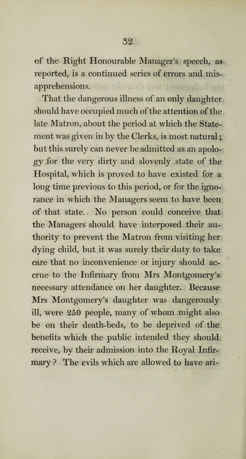 of the Hight Honourable Manager’s speech, as reported, is a continued series of errors and mis¬ apprehensions. That the dangerous illness of an only daughter should have occupied much of the attention of the late Matron, about the period at which the State¬ ment was given in by the Clerks, is most natural; but this surely can never be admitted as an apolo¬ gy for the very dirty and slovenly state of the Hospital, which is proved to have existed for a long time previous to this period, or for the igno¬ rance in which the Managers seem to have been of that state. No person could conceive that the Managers should have interposed their au¬ thority to prevent the Matron from visiting her dying child, but it was surely their duty to take care that no inconvenience or injury should ac¬ crue to the Infirmary from Mrs Montgomery’s necessary attendance on her daughter. Because Mrs Montgomery’s daughter was dangerously ill, were 250 people, many of whom might also be on their death-beds, to be deprived of the benefits which the public intended they should receive, by their admission into the Royal Infir¬ mary ? The evils which are allowed to have ari-
