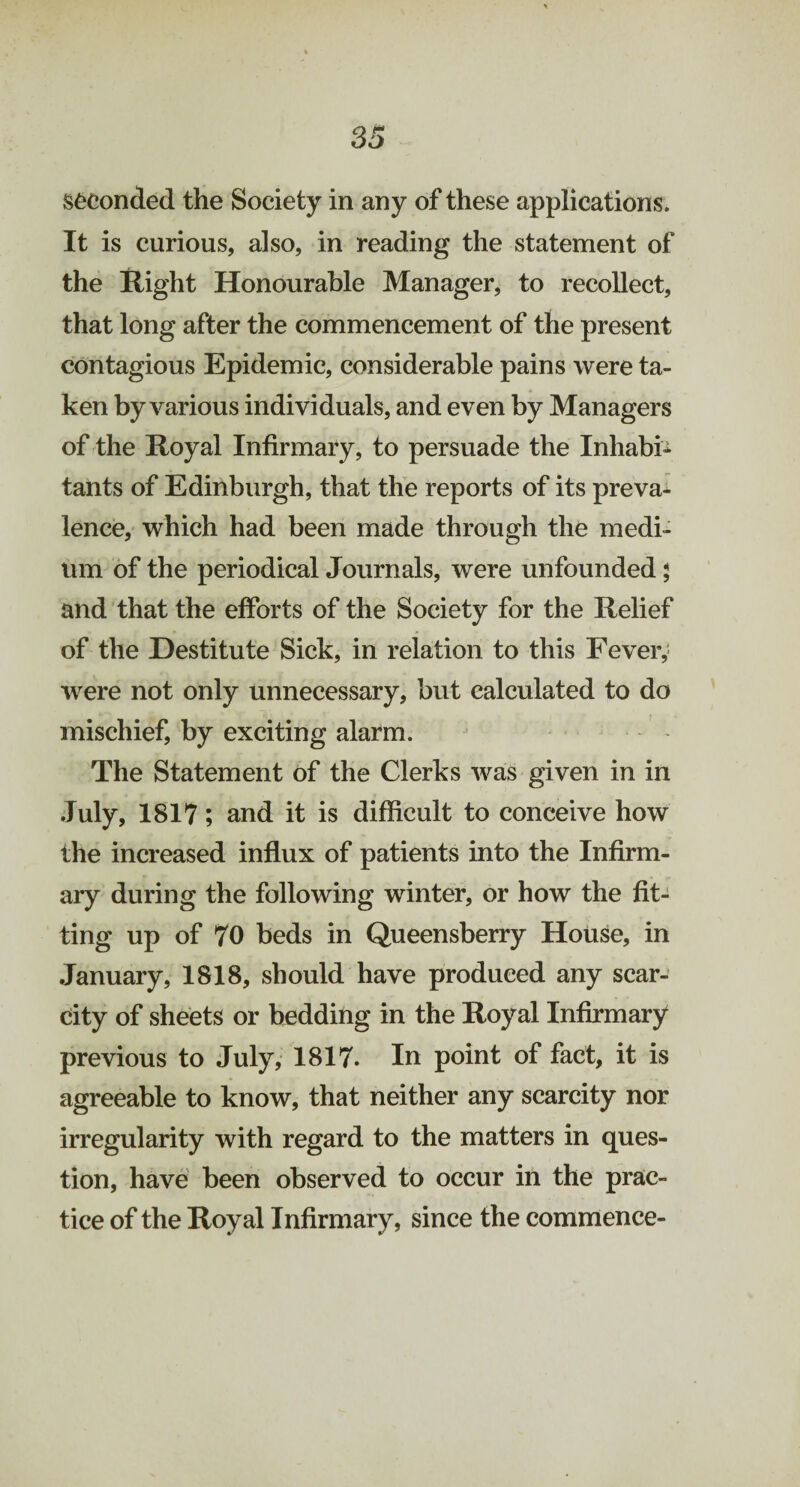 Seconded the Society in any of these applications. It is curious, also, in reading the statement of the Right Honourable Manager, to recollect, that long after the commencement of the present contagious Epidemic, considerable pains were ta¬ ken by various individuals, and even by Managers of the Royal Infirmary, to persuade the Inhabi¬ tants of Edinburgh, that the reports of its preva¬ lence, which had been made through the medi¬ um of the periodical Journals, were unfounded; and that the efforts of the Society for the Relief of the Destitute Sick, in relation to this Fever,; were not only unnecessary, but calculated to do mischief, by exciting alarm. The Statement of the Clerks was given in in July, 1817; and it is difficult to conceive how the increased influx of patients into the Infirm¬ ary during the following winter, or how the fit¬ ting up of 70 beds in Queensberry House, in January, 1818, should have produced any scar¬ city of sheets or bedding in the Royal Infirmary previous to July, 1817. In point of fact, it is agreeable to know, that neither any scarcity nor irregularity with regard to the matters in ques¬ tion, have been observed to occur in the prac¬ tice of the Royal Infirmary, since the commence-