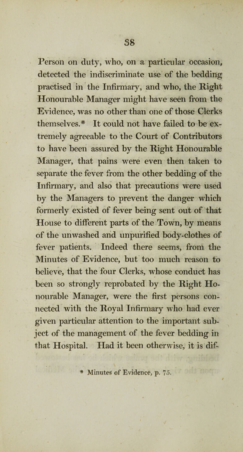 Person on duty, who, on a particular occasion, detected the indiscriminate use of the bedding practised in the Infirmary, and who, the Right Honourable Manager might have seen from the Evidence, was no other than one of those Clerks themselves.* It could not have failed to be ex¬ tremely agreeable to the Court of Contributors to have been assured by the Right Honourable Manager, that pains were even then taken to separate the fever from the other bedding of the Infirmary, and also that precautions were used by the Managers to prevent the danger which formerly existed of fever being sent out of that House to different parts of the Town, by means of the unwashed and unpurified body-clothes of fever patients. Indeed there seems, from the Minutes of Evidence, but too much reason to believe, that the four Clerks, whose conduct has been so strongly reprobated by the Right Ho¬ nourable Manager, were the first persons con¬ nected with the Royal Infirmary who had ever given particular attention to the important sub¬ ject of the management of the fever bedding in that Hospital. Had it been otherwise, it is dif-