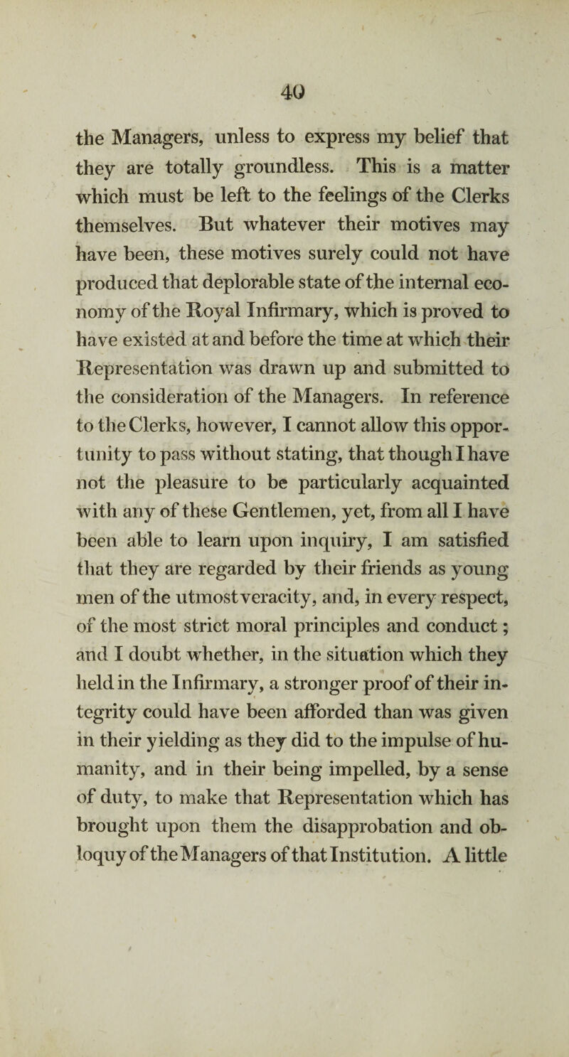 4Q the Managers, unless to express my belief that they are totally groundless. This is a matter which must be left to the feelings of the Clerks themselves. But whatever their motives may have been, these motives surely could not have produced that deplorable state of the internal eco¬ nomy of the Royal Infirmary, which is proved to have existed at and before the time at which their Representation was drawn up and submitted to the consideration of the Managers. In reference to the Clerks, however, I cannot allow this oppor¬ tunity to pass without stating, that though I have not the pleasure to be particularly acquainted with any of these Gentlemen, yet, from all I have been able to learn upon inquiry, I am satisfied that they are regarded by their friends as young men of the utmost veracity, and, in every respect, of the most strict moral principles and conduct; and I doubt whether, in the situation which they held in the Infirmary, a stronger proof of their in¬ tegrity could have been afforded than was given in their yielding as they did to the impulse of hu¬ manity, and in their being impelled, by a sense of duty, to make that Representation which has brought upon them the disapprobation and ob¬ loquy of the Managers of that Institution. A little