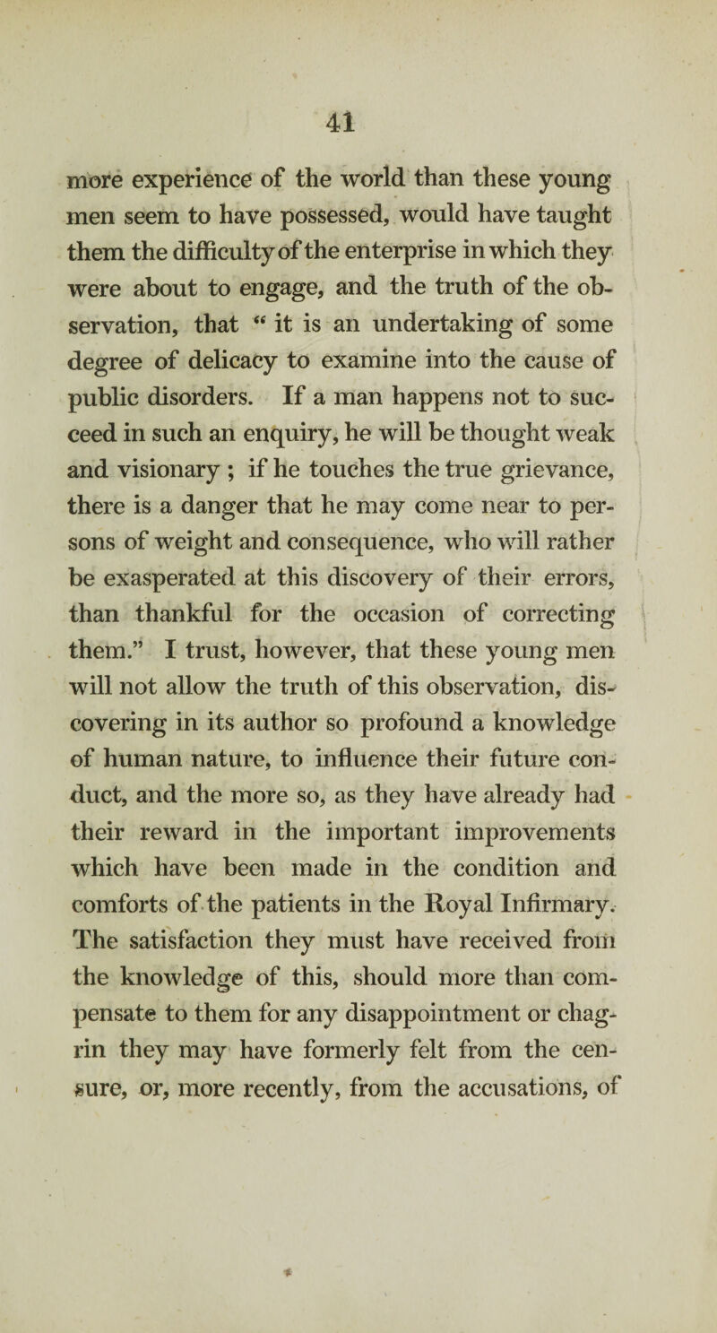 more experience of the world than these young men seem to have possessed, would have taught them the difficulty of the enterprise in which they were about to engage, and the truth of the ob¬ servation, that “ it is an undertaking of some degree of delicacy to examine into the cause of public disorders. If a man happens not to suc¬ ceed in such an enquiry, he will be thought weak and visionary ; if he touches the true grievance, there is a danger that he may come near to per¬ sons of weight and consequence, who will rather be exasperated at this discovery of their errors, than thankful for the occasion of correcting them.” I trust, however, that these young men will not allow the truth of this observation, dis¬ covering in its author so profound a knowledge of human nature, to influence their future con¬ duct, and the more so, as they have already had their reward in the important improvements which have been made in the condition and comforts of the patients in the Royal Infirmary. The satisfaction they must have received from the knowledge of this, should more than com¬ pensate to them for any disappointment or chag¬ rin they may have formerly felt from the cen¬ sure, or, more recently, from the accusations, of
