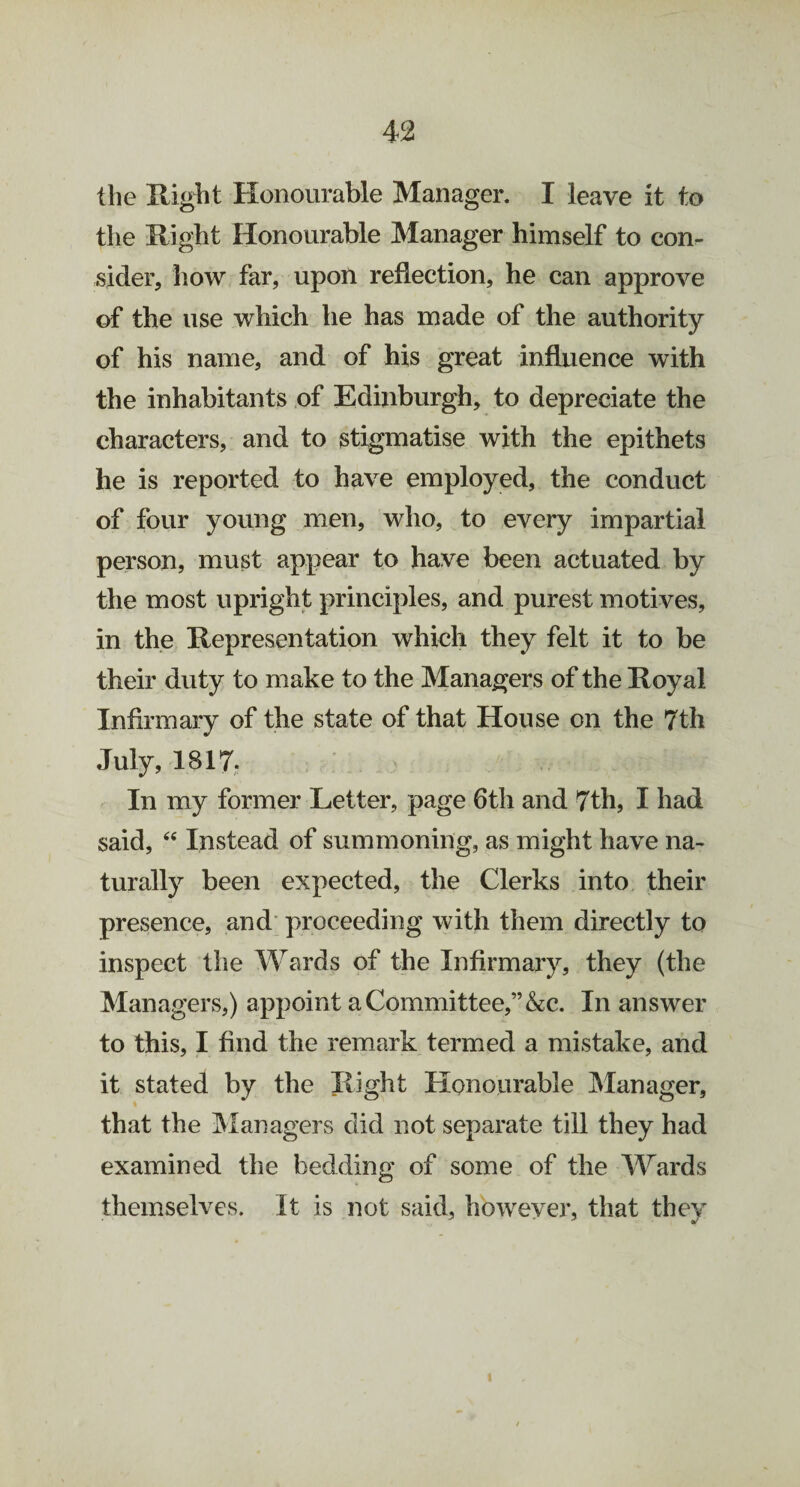 the Right Honourable Manager. I leave it to the Right Honourable Manager himself to con¬ sider, how far, upon reflection, he can approve of the use which he has made of the authority of his name, and of his great influence with the inhabitants of Edinburgh, to depreciate the characters, and to stigmatise with the epithets he is reported to have employed, the conduct of four young men, who, to every impartial person, must appear to have been actuated by the most upright principles, and purest motives, in the Representation which they felt it to be their duty to make to the Managers of the Royal Infirmary of the state of that House on the 7th July, 1817. In my former Letter, page 6th and 7th, I had said, “ Instead of summoning, as might have na¬ turally been expected, the Clerks into their presence, and proceeding with them directly to inspect the Wards of the Infirmary, they (the Managers,) appoint a Committee,” &c. In answer to this, I find the remark termed a mistake, and it stated by the Right Honourable Manager, that the Managers did not separate till they had examined the bedding of some of the Wards themselves. It is not said, however, that they