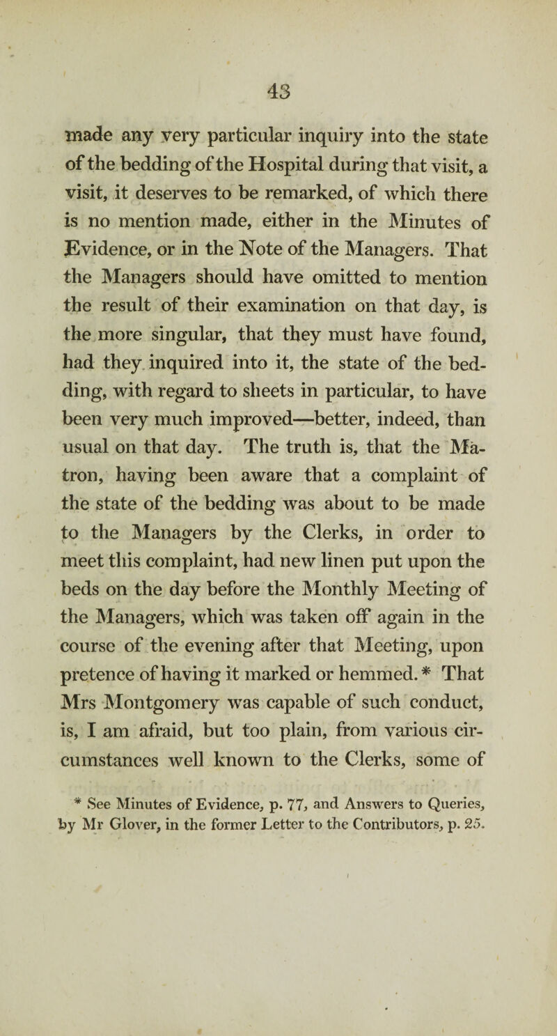 made any very particular inquiry into the state of the bedding of the Hospital during that visit, a visit, it deserves to be remarked, of which there is no mention made, either in the Minutes of Evidence, or in the Note of the Managers. That the Managers should have omitted to mention the result of their examination on that day, is the more singular, that they must have found, had they inquired into it, the state of the bed¬ ding, with regard to sheets in particular, to have been very much improved—better, indeed, than usual on that day. The truth is, that the Ma¬ tron, having been aware that a complaint of the state of the bedding was about to be made to the Managers by the Clerks, in order to meet this complaint, had new linen put upon the beds on the day before the Monthly Meeting of the Managers, which was taken off again in the course of the evening after that Meeting, upon pretence of having it marked or hemmed. * That Mrs Montgomery wTas capable of such conduct, is, I am afraid, but too plain, from various cir¬ cumstances well known to the Clerks, some of * See Minutes of Evidence, p. 77, and Answers to Queries, by Mr Glover, in the former Letter to the Contributors, p. 25. l