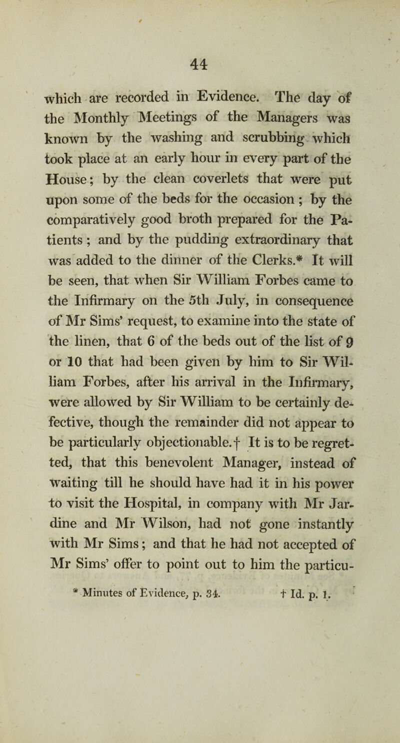 which are recorded in Evidence. The day of the Monthly Meetings of the Managers was known by the washing and scrubbing which took place at an early hour in every part of the House; by the clean coverlets that were put upon some of the beds for the occasion ; by the comparatively good broth prepared for the Pa¬ tients ; and by the pudding extraordinary that was added to the dinner of the Clerks.* It will be seen, that when Sir William Forbes came to the Infirmary on the 5th July, in consequence of Mr Sims’ request, to examine into the state of the linen, that 6 of the beds out of the list of 9 or 10 that had been given by him to Sir Wil¬ liam Forbes, after his arrival in the Infirmary, were allowed by Sir William to be certainly de¬ fective, though the remainder did not appear to be particularly objectionable.f It is to be regret¬ ted, that this benevolent Manager, instead of waiting till he should have had it in his power to visit the Hospital, in company with Mr Jar- dine and Mr Wilson, had not gone instantly with Mr Sims; and that he had not accepted of Mr Sims’ offer to point out to him the particu-