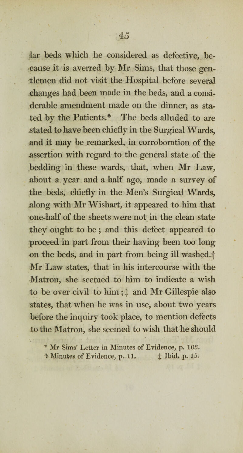 Jar beds which he considered as defective, be¬ cause it is averred by Mr Sims, that those gen¬ tlemen did not visit the Hospital before several changes had been made in the beds, and a consi¬ derable amendment made on the dinner, as sta¬ ted by the Patients.* The beds alluded to are stated to have been chiefly in the Surgical Wards, and it may be remarked, in corroboration of the assertion with regard to the general state of the bedding in these wards, that, when Mr Law, about a year and a half ago, made a survey of the beds, chiefly in the Men’s Surgical Wards, along with Mr Wishart, it appeared to him that one-half of the sheets were not in the clean state they ought to be ; and this defect appeared to proceed in part from their having been too long on the beds, and in part from being ill washed.f Mr Law states, that in his intercourse with the Matron, she seemed to him to indicate a wish to be over civil to him ; £ and Mr Gillespie also states, that when he was in use, about two years before the inquiry took place, to mention defects to the Matron, she seemed to wish that he should * Mr Sims’ Letter in Minutes of Evidence, p. 103. + Minutes of Evidence, p. 11. % Ibid. p. 15.