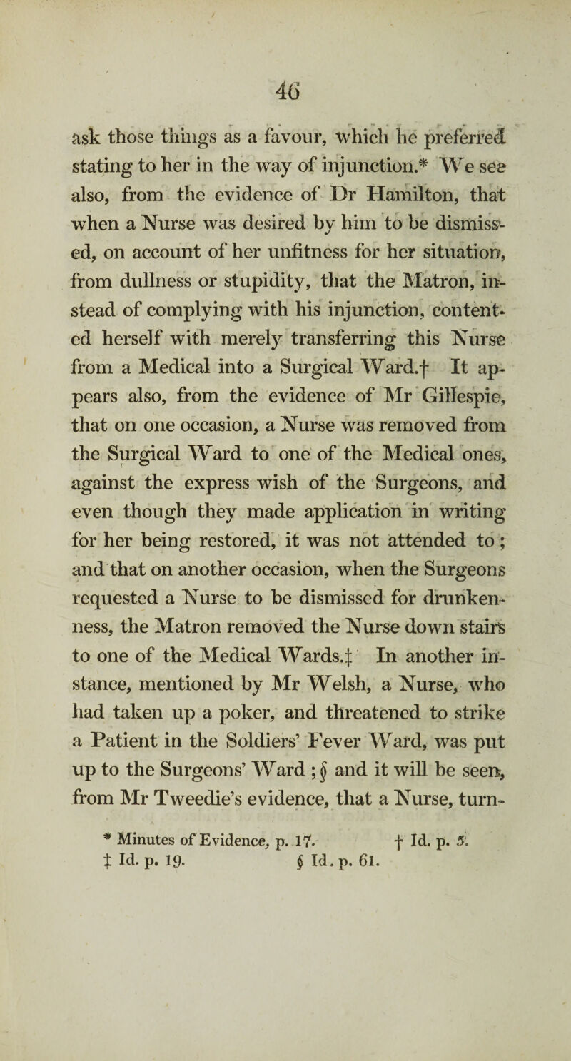 ask those things as a favour, which he preferred stating to her in the way of injunction.* We see also, from the evidence of Dr Hamilton, that when a Nurse was desired by him to be dismiss¬ ed, on account of her unfitness for her situation, from dullness or stupidity, that the Matron, in¬ stead of complying with his injunction, content¬ ed herself with merely transferring this Nurse from a Medical into a Surgical Ward.f It ap¬ pears also, from the evidence of Mr Gillespie, that on one occasion, a Nurse was removed from the Surgical Ward to one of the Medical ones, against the express wish of the Surgeons, and even though they made application in writing for her being restored, it was not attended to; and that on another occasion, when the Surgeons requested a Nurse to be dismissed for drunken¬ ness, the Matron removed the Nurse down stairs to one of the Medical Wards, In another in¬ stance, mentioned by Mr Welsh, a Nurse, who had taken up a poker, and threatened to strike a Patient in the Soldiers’ Fever Ward, was put up to the Surgeons’ Ward ; $ and it will be seen, from Mr Tweedie’s evidence, that a Nurse, turn- * Minutes of Evidence, p. 17* f Id. p. 5. X Id. p. Ip. § Id. p. 61.