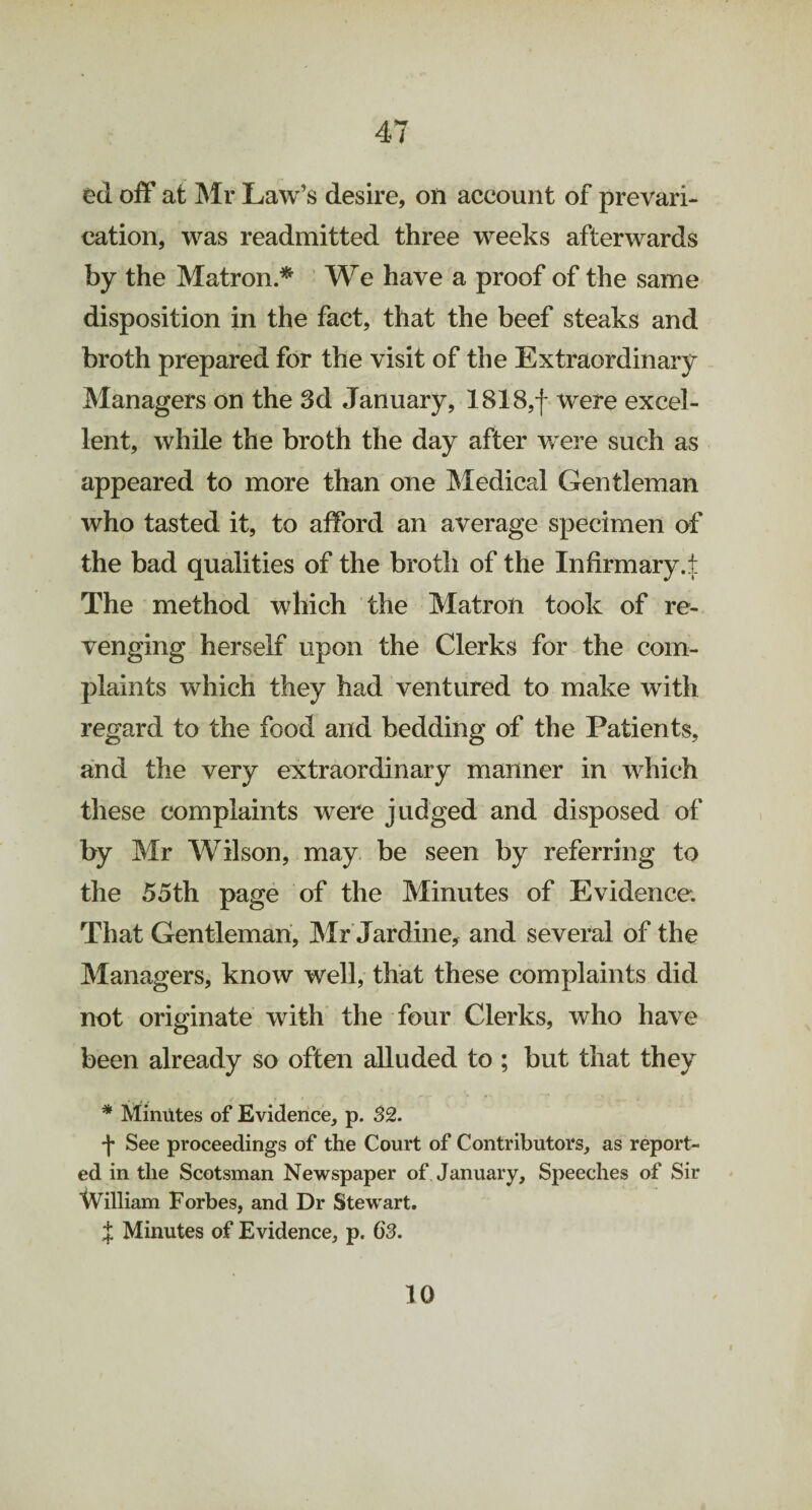 ed off at Mr Law's desire, on account of prevari¬ cation, was readmitted three weeks afterwards by the Matron * We have a proof of the same disposition in the fact, that the beef steaks and broth prepared for the visit of the Extraordinary Managers on the 3d January, 1818,f were excel¬ lent, while the broth the day after were such as appeared to more than one Medical Gentleman who tasted it, to afford an average specimen of the bad qualities of the broth of the Infirmary.t The method which the Matron took of re¬ venging herself upon the Clerks for the com¬ plaints which they had ventured to make with regard to the food and bedding of the Patients, and the very extraordinary manner in which these complaints were judged and disposed of by Mr Wilson, may be seen by referring to the 55th page of the Minutes of Evidence. That Gentleman, Mr Jardine, and several of the Managers, know well, that these complaints did not originate with the four Clerks, who have been already so often alluded to ; but that they * Minutes of Evidence, p. 82. f See proceedings of the Court of Contributors, as report¬ ed in the Scotsman Newspaper of January, Speeches of Sir William Forbes, and Dr Stewart. J Minutes of Evidence, p. 6'3. 10