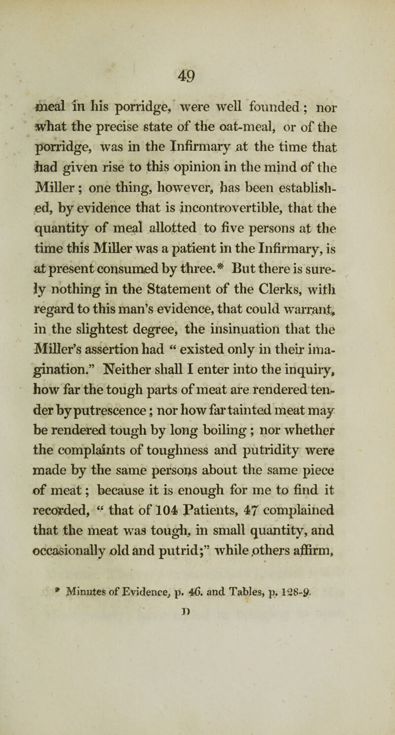 meal in his porridge, were well founded ; nor what the precise state of the oat-meal, or of the porridge, was in the Infirmary at the time that had given rise to this opinion in the mind of the Miller; one thing, however, has been establish¬ ed, by evidence that is incontrovertible, that the quantity of meal allotted to five persons at the time this Miller was a patient in the Infirmary, is at present consumed by three. * But there is sure¬ ly nothing in the Statement of the Clerks, with regard to this man’s evidence, that could warrant, in the slightest degree, the insinuation that the Miller’s assertion had “ existed only in their ima¬ gination.” Neither shall I enter into the inquiry, how far the tough parts of meat are rendered ten¬ der by putrescence; nor how far tainted meat may be rendered tough by long boiling ; nor whether the complaints of toughness and putridity were made by the same persons about the same piece of meat; because it is enough for me to find it recorded, “ that of 104 Patients, 47 complained that the meat was tough, in small quantity, and occasionally old and putrid;” while others affirm, * •• • . * Minutes of Evidence, p. 46. and Tables, p, 128-9- n