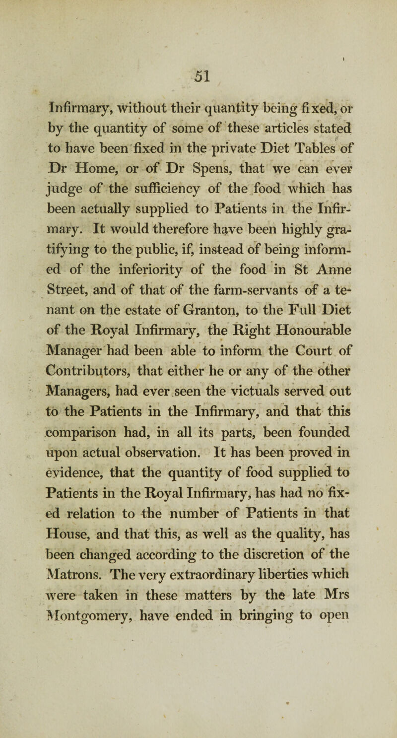 Infirmary, without their quantity being fixed, or by the quantity of some of these articles stated if to have been fixed in the private Diet Tables of Dr Home, or of Dr Spens, that we can ever judge of the sufficiency of the food which has been actually supplied to Patients in the Infir¬ mary. It would therefore have been highly gra¬ tifying to the public, if, instead of being inform¬ ed of the inferiority of the food in St Anne Street, and of that of the farm-servants of a te¬ nant on the estate of Granton, to the Full Diet of the Royal Infirmary, the Right Honourable Manager had been able to inform the Court of Contributors, that either he or any of the other Managers, had ever seen the victuals served out to the Patients in the Infirmary, and that this comparison had, in all its parts, been founded upon actual observation. It has been proved in evidence, that the quantity of food supplied to Patients in the Royal Infirmary, has had no fix¬ ed relation to the number of Patients in that House, and that this, as well as the quality, has been changed according to the discretion of the Matrons. The very extraordinary liberties which were taken in these matters by the late Mrs Montgomery, have ended in bringing to open