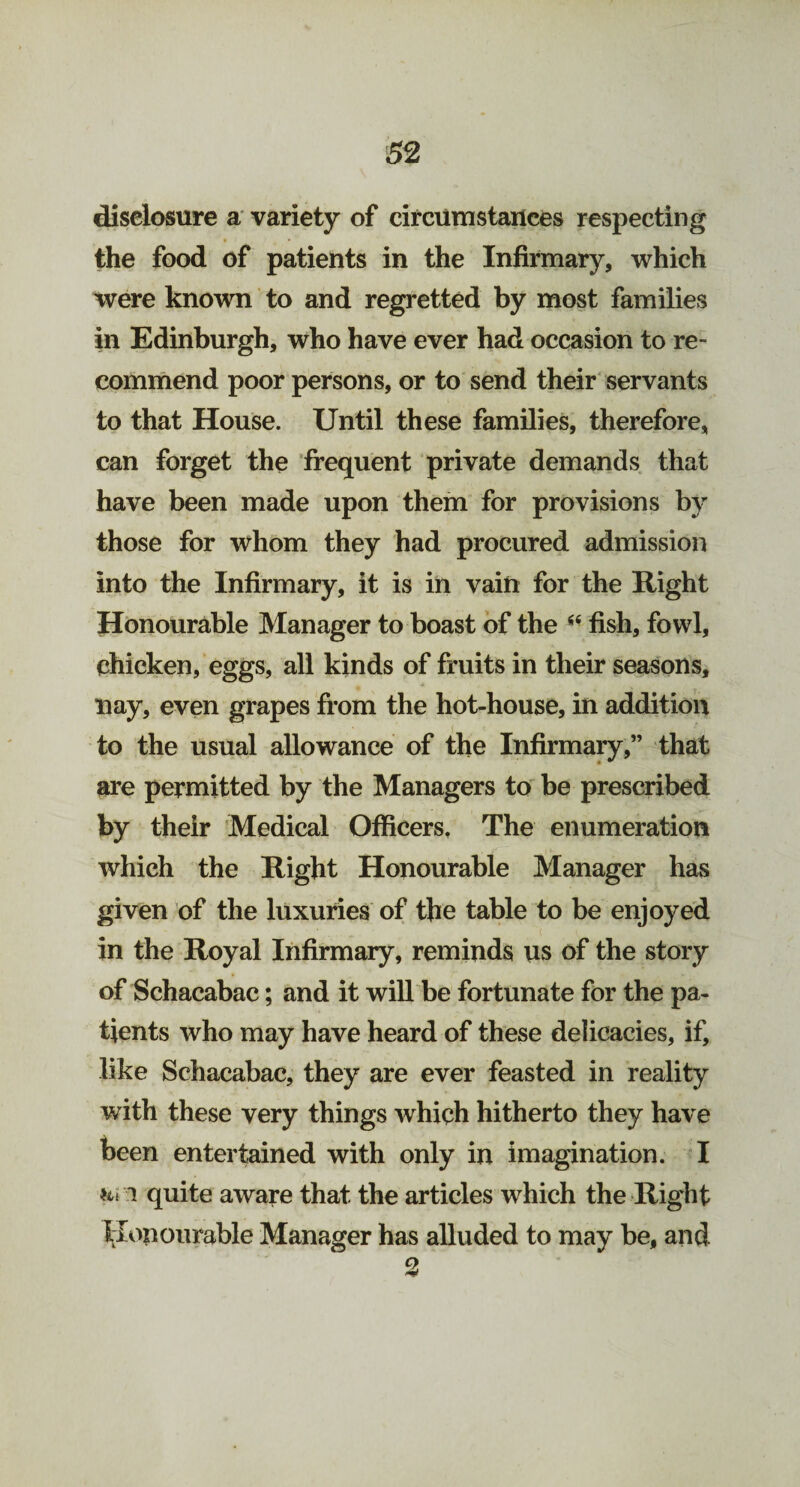 disclosure a variety of circumstances respecting the food of patients in the Infirmary, which were known to and regretted by most families in Edinburgh, who have ever had occasion to re¬ commend poor persons, or to send their servants to that House. Until these families, therefore, can forget the frequent private demands that have been made upon them for provisions by those for whom they had procured admission into the Infirmary, it is in vain for the Right Honourable Manager to boast of the fish, fowl, chicken, eggs, all kinds of fruits in their seasons, nay, even grapes from the hot-house, in addition to the usual allowance of the Infirmary,” that are permitted by the Managers to be prescribed by their Medical Officers. The enumeration which the Right Honourable Manager has given of the luxuries of the table to be enjoyed in the Royal Infirmary, reminds us of the story of Schacabac; and it will be fortunate for the pa¬ tients who may have heard of these delicacies, if, like Schacabac, they are ever feasted in reality with these very things which hitherto they have been entertained with only in imagination. I Hi i quite aware that the articles which the Right honourable Manager has alluded to may be, and