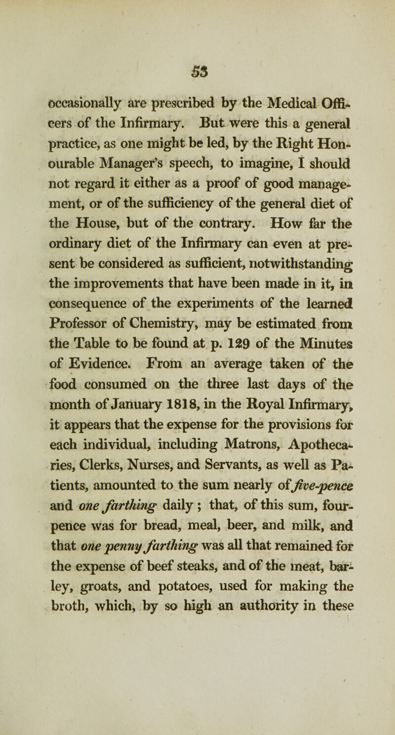 Occasionally are prescribed by the Medical Offi¬ cers of the Infirmary. But were this a general practice, as one might be led, by the Bight Hon¬ ourable Manager’s speech, to imagine, I should not regard it either as a proof of good manage¬ ment, or of the sufficiency of the general diet of the House, but of the contrary. How far the ordinary diet of the Infirmary can even at pre¬ sent be considered as sufficient, notwithstanding the improvements that have been made in it, in consequence of the experiments of the learned Professor of Chemistry, may be estimated from the Table to be found at p. 129 of the Minutes of Evidence* From an average taken of the •V food consumed on the three last days of the month of January 1818, in the Royal Infirmary, it appears that the expense for the provisions for each individual, including Matrons, Apotheca¬ ries, Clerks, Nurses, and Servants, as well as Pa¬ tients, amounted to the sum nearly offive-pence and one farthing daily ; that, of this sum, four- pence was for bread, meal, beer, and milk, and that one penny farthing was all that remained for the expense of beef steaks, and of the meat, bar- ley, groats, and potatoes, used for making the broth, which, by so high an authority in these