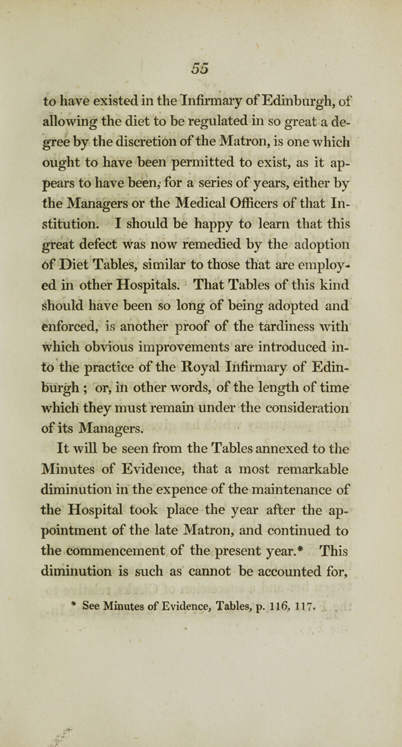 to have existed in the Infirmary of Edinburgh, of allowing the diet to be regulated in so great a de¬ gree by the discretion of the Matron, is one which ought to have been permitted to exist, as it ap¬ pears to have been,- for a series of years, either by the Managers or the Medical Officers of that In¬ stitution. I should be happy to learn that this great defect was now remedied by the adoption of Diet Tables, similar to those that are employ¬ ed in other Hospitals. That Tables of this kind should have been so long of being adopted and enforced, is another proof of the tardiness with which obvious improvements are introduced in¬ to the practice of the Royal Infirmary of Edin¬ burgh ; or, in other words, of the length of time which they must remain under the consideration of its Managers. It will be seen from the Tables annexed to the Minutes of Evidence, that a most remarkable diminution in the expence of the maintenance of the Hospital took place the year after the ap¬ pointment of the late Matron, and continued to the commencement of the present year.* This diminution is such as cannot be accounted for, * See Minutes of Evidence, Tables, p. 116, 117.