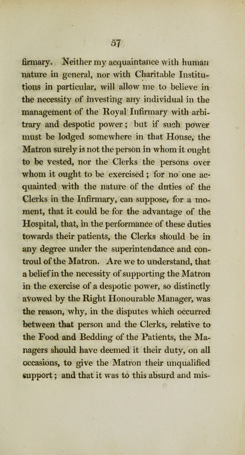 firmary. Neither my acquaintance with human nature in general, nor with Charitable Institu¬ tions in particular, will allow me to believe in the necessity of investing any individual in the management of the Royal Infirmary with arbi¬ trary and despotic power; but if such power must be lodged somewhere in that House, the Matron surely is not the person in whom it ought to be vested, nor the Clerks the persons over whom it ought to be exercised ; for no one ac¬ quainted with the nature of the duties of the Clerks in the Infirmary, can suppose* for a mo¬ ment, that it could be for the advantage of the Hospital, that, in the performance of these duties towards their patients, the Clerks should be in any degree under the superintendatice and con- troul of the Matron. Are we to understand, that a belief in the necessity of supporting the Matron in the exercise of a despotic power, so distinctly aVowed by the Right Honourable Manager, was the reason, why, in the disputes which occurred between that person and the Clerks, relative to the Food and Bedding of the Patients, the Ma¬ nagers should have deemed it their duty, on all occasions, to give the Matron their unqualified support; and that it was to this absurd and mis-