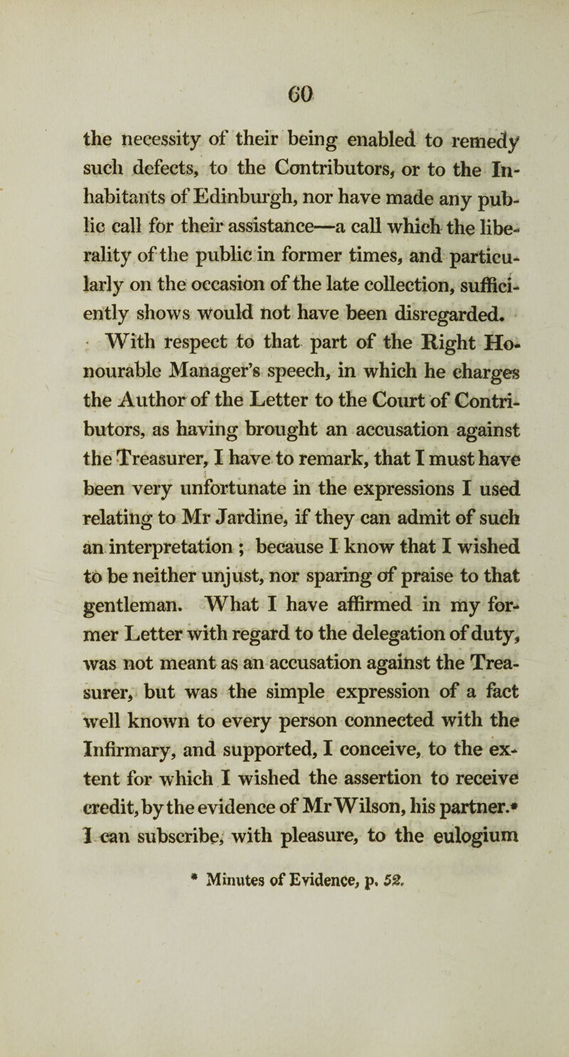 the necessity of their being enabled to remedy such defects, to the Contributors, or to the In¬ habitants of Edinburgh, nor have made any pub¬ lic call for their assistance—a call which the libe¬ rality of the public in former times, and particu¬ larly on the occasion of the late collection, suffici¬ ently shows would not have been disregarded. With respect to that part of the Right Ho¬ nourable Manager’s speech, in which he charges the Author of the Letter to the Court of Contri¬ butors, as having brought an accusation against the Treasurer, I have to remark, that I must have been very unfortunate in the expressions I used relating to Mr Jardine, if they can admit of such an interpretation ; because I know that I wished to be neither unjust, nor sparing of praise to that gentleman. What I have affirmed in my for¬ mer Letter with regard to the delegation of duty, was not meant as an accusation against the Trea¬ surer, but was the simple expression of a fact well known to every person connected with the Infirmary, and supported, I conceive, to the ex¬ tent for which I wished the assertion to receive credit, by the evidence of Mr Wilson, his partner.* 1 can subscribe, with pleasure, to the eulogium