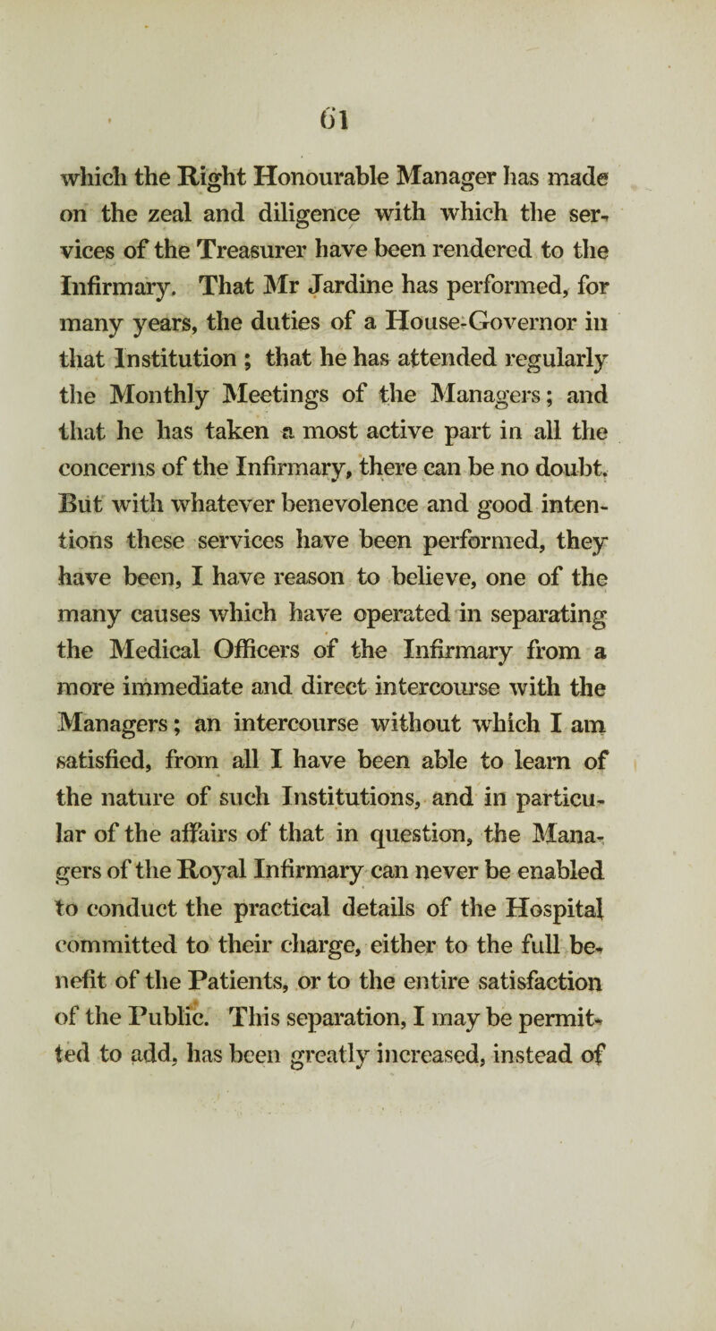 which the Right Honourable Manager has made on the zeal and diligence with which the ser¬ vices of the Treasurer have been rendered to the Infirmary. That Mr Jardine has performed, for many years, the duties of a House-Governor in that Institution ; that he has attended regularly the Monthly Meetings of the Managers; and that he has taken a most active part in all the concerns of the Infirmary, there can be no doubt. But with whatever benevolence and good inten¬ tions these services have been performed, they have been, I have reason to believe, one of the many causes which have operated in separating the Medical Officers of the Infirmary from a more immediate and direct intercourse with the Managers; an intercourse without which I am satisfied, from all I have been able to learn of the nature of such Institutions, and in particu¬ lar of the affairs of that in question, the Mana¬ gers of the Royal Infirmary can never be enabled to conduct the practical details of the Hospital committed to their charge, either to the full be¬ nefit of the Patients, or to the entire satisfaction of the Public. This separation, I may be permit¬ ted to add, has been greatly increased, instead of