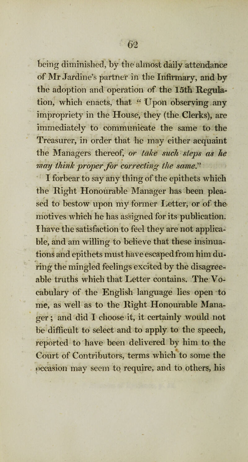 being diminished, by the almost daily attendance of Mr Jardine’s partner in the Infirmary, and by the adoption and operation of the 15th Regula¬ tion, which enacts, that 44 Upon observing any impropriety in the House, they (the Clerks), are immediately to communicate the same to the Treasurer, in order that he may either acquaint the Managers thereof, or take such steps as he p r- • f * may think proper for correcting the same” I forbear to say any thing of the epithets which the Right Honourable Manager has been plea¬ sed to bestow upon my former Letter, or of the motives which he has assigned for its publication, I have the satisfaction to feel they are not applica¬ ble, and am willing to believe that these insinua¬ tions and epithets must have escaped from him du- ring the mingled feelings excited by the disagree¬ able truths which that Letter contains. The Vo¬ cabulary of the English language lies open to me, as well as to the Right Honourable Mana¬ ger; and did I choose it, it certainly would not be difficult to select and to apply to the speech, reported to have been delivered by him to the „ ..... Court of Contributors, terms which to some the occasion may seem to require, and to others, his