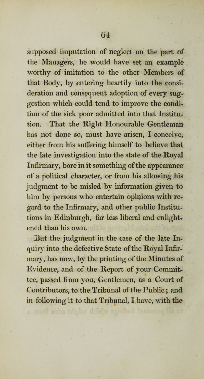 61 supposed imputation of neglect on the part of the Managers, he would have set an example worthy of imitation to the other Members of that Body, by entering heartily into the consi¬ deration and consequent adoption of every sug¬ gestion which could tend to improve the condi¬ tion of the sick poor admitted into that Institu¬ tion. That the Right Honourable Gentleman has not done so, must have arisen, I conceive, either from his suffering himself to believe that the late investigation into the state of the Royal Infirmary, bore in it something of the appearance of a political character, or from his allowing his judgment to be misled by information given to him by persons who entertain opinions with re¬ gard to the Infirmary, and other public Institu¬ tions in Edinburgh, far less liberal and enlightr ened than his own. But the judgment in the case of the late In¬ quiry into the defective State of the Royal Infir¬ mary, has now, by the printing of the Minutes of Evidence, and of the Report of your Commit¬ tee, passed from you, Gentlemen, as a Court of Contributors, to the Tribunal of the Public; and in following it to that Tribunal, I have, with the