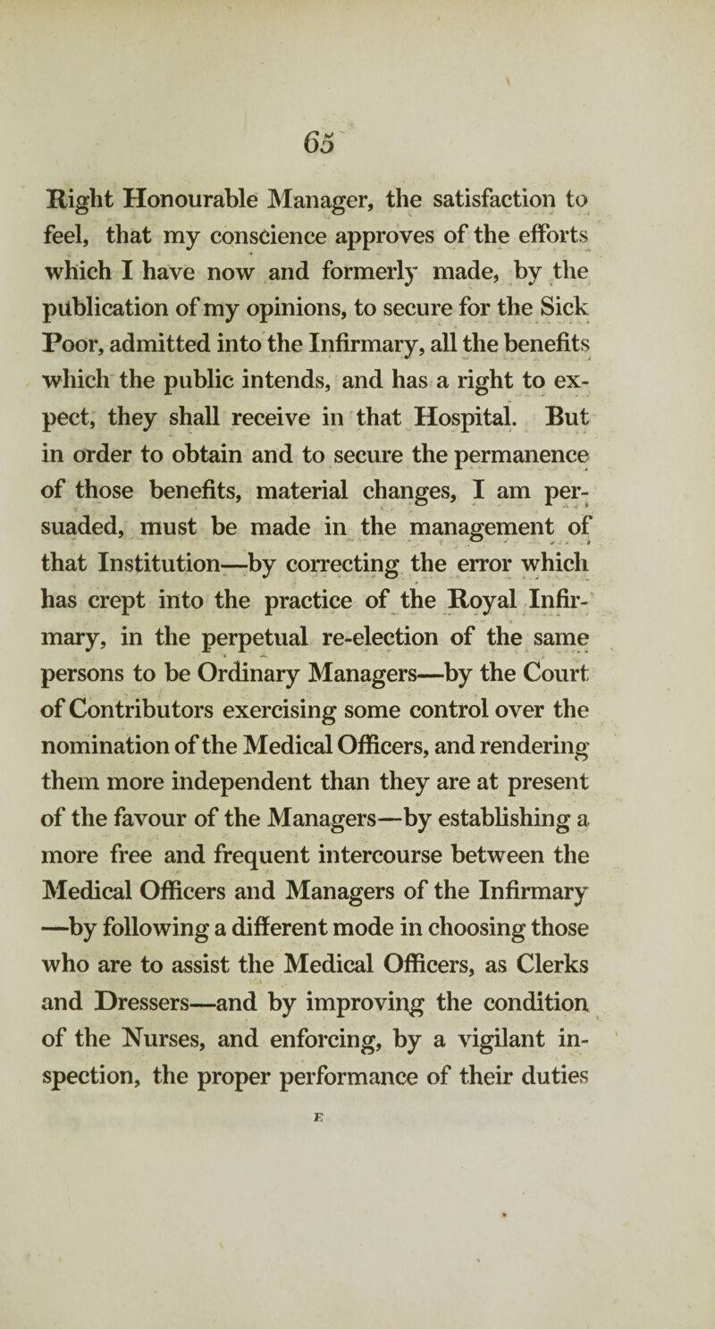 Right Honourable Manager, the satisfaction to feel, that my conscience approves of the efforts which I have now and formerly made, by the publication of my opinions, to secure for the Sick Poor, admitted into the Infirmary, all the benefits which the public intends, and has a right to ex¬ pect, they shall receive in that Hospital. But in order to obtain and to secure the permanence per- suaded, must be made in the management of that Institution—-by correcting the error which has crept into the practice of the Royal Infir¬ mary, in the perpetual re-election of the same persons to be Ordinary Managers—by the Court of Contributors exercising some control over the nomination of the Medical Officers, and rendering them more independent than they are at present of the favour of the Managers—by establishing a more free and frequent intercourse between the Medical Officers and Managers of the Infirmary —by following a different mode in choosing those who are to assist the Medical Officers, as Clerks and Dressers—and by improving the condition of the Nurses, and enforcing, by a vigilant in¬ spection, the proper performance of their duties of those benefits, material changes, I am E