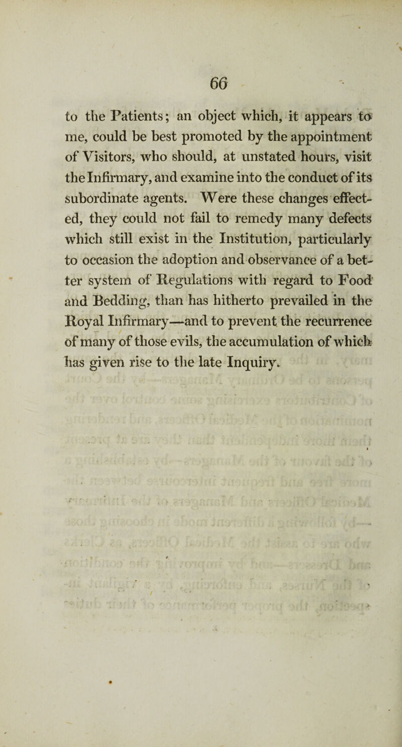to the Patients; an object which, it appears to me, could be best promoted by the appointment of Visitors, who should, at unstated hours, visit the Infirmary, and examine into the conduct of its subordinate agents. Were these changes effect¬ ed, they could not fail to remedy many defects which still exist in the Institution, particularly to occasion the adoption and observance of a bet¬ ter system of Regulations with regard to Food and Bedding, than has hitherto prevailed in the Royal Infirmary—and to prevent the recurrence of many of those evils, the accumulation of which has given rise to the late Inquiry.