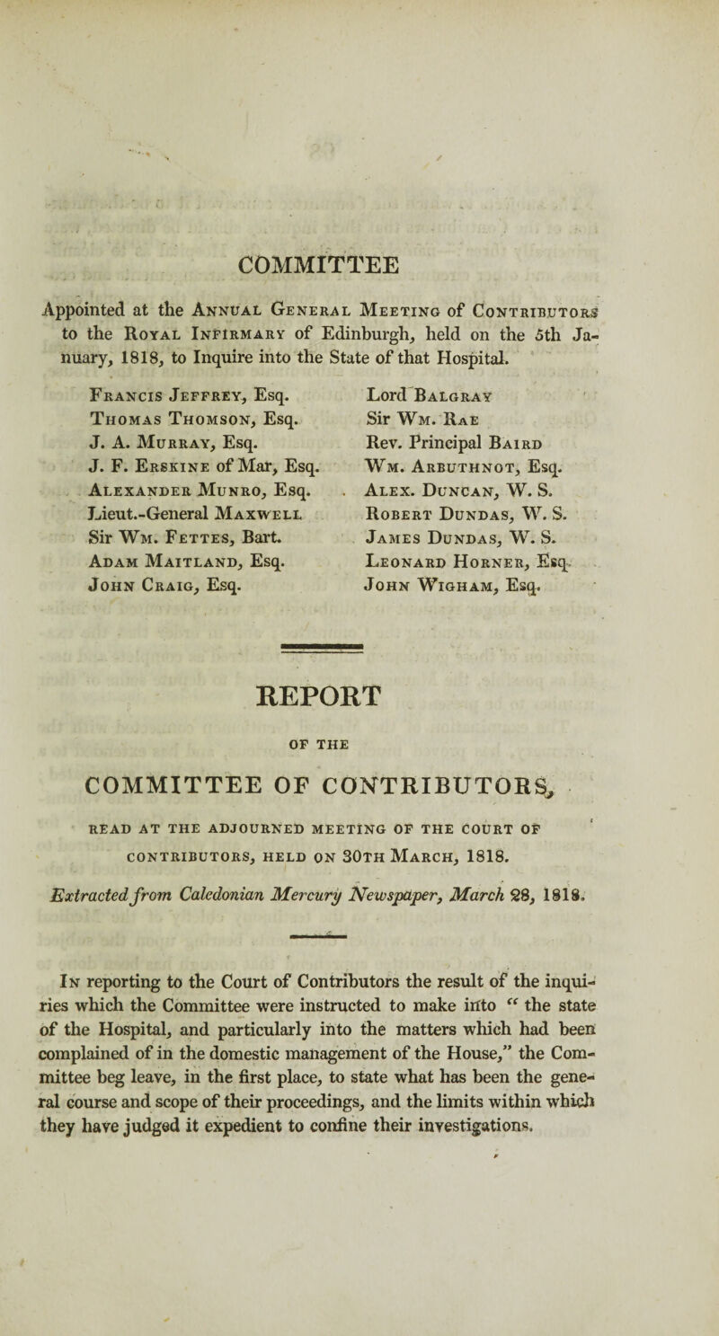 COMMITTEE Appointed at the Annual General Meeting of Contributors to the Royal Infirmary of Edinburgh,, held on the 5th Ja¬ nuary, 1818, to Inquire into the Francis Jeffrey, Esq. Thomas Thomson, Esq. J. A. Murray, Esq. J. F. Erskine of Mar, Esq. Alexander Munro, Esq. Lieut.-General Maxwell Sir Wm. Fettes, Bart. Adam Maitland, Esq. John Craig, Esq. State of that Hospital. Lord Balgray Sir Wm. Rae Rev. Principal Baird Wm. Arbuthnot, Esq. Alex. Duncan, W. S. Robert Dundas, W. S. James Dundas, W. S. Leonard Horner, Esq John Wigham, Esq. REPORT of the committee of contributors. read at the adjourned meeting of the court of CONTRIBUTORS, HELD ON 30TH MARCH, 1818. -i f r Extracted from Caledonian Mercury Newspaper, March 28, 1818. In reporting to the Court of Contributors the result of the inqui¬ ries which the Committee were instructed to make into “ the state of the Hospital, and particularly into the matters which had been complained of in the domestic management of the House,” the Com¬ mittee beg leave, in the first place, to state what has been the gene¬ ral course and scope of their proceedings, and the limits within which they have judged it expedient to confine their investigations.
