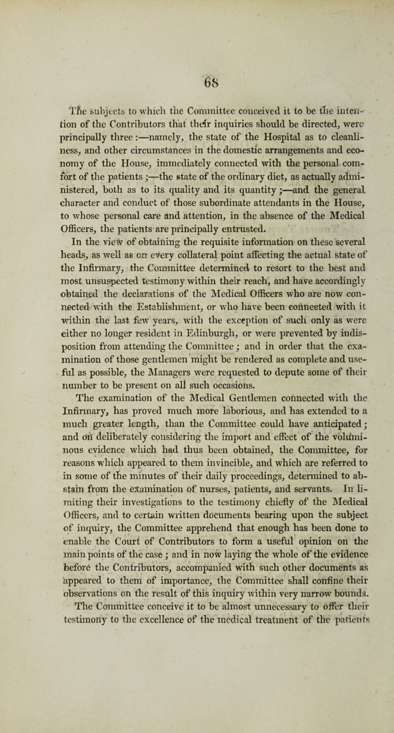 Tfie subjects to which the Committee conceived it to be the inten¬ tion of the Contributors that their inquiries should be directed, were principally three:—namely, the state of the Hospital as to cleanli¬ ness, and other circumstances in the domestic arrangements and eco¬ nomy of the House, immediately connected with the personal- com¬ fort of the patients;—the state of the ordinary diet, as actually admi¬ nistered, both as to its quality and its quantity;—and the general character and conduct of those subordinate attendants in the House, to whose personal care and attention, in the absence of the Medical Officers, the patients are principally entrusted. In the vielv of obtaining the requisite information on these several heads, as well as on every collateral point affecting the actual state of the Infirmary, the Committee determined to resort to the best and most unsuspected testimony within their reach, and have accordingly obtained the declarations of the Medical Officers who are now con¬ nected with the Establishment, or who have been connected with it within the last few years, with the exception of sucli only as were either no longer resident in Edinburgh, or were prevented by indis¬ position from attending the Committee; and in order that the exa¬ mination of those gentlemen might be rendered as complete and use¬ ful as possible, the Managers were requested to depute some of their number to be present on all such occasions. The examination of the Medical Gentlemen connected with the Infirmary, has proved much more laborious, and has extended to a much greater length, than the Committee could have anticipated; and oh deliberately considering the import and effect of the volumi¬ nous evidence which had thus been obtained, the Committee, for reasons which appeared to them invincible, and which are referred to in some of the minutes of their daily proceedings, determined to ab¬ stain from the examination of nurses, patients, and servants. In li¬ miting their investigations to the testimony chiefly of the Medical Officers, and to certain written documents bearing upon the subject of inquiry, the Committee apprehend that enough has been done to enable the Court of Contributors to form a useful opinion on the main points of the case; and in now laying the whole of the evidence before the Contributors, accompanied with such other documents as appeared to them of importance, the Committee shall confine their observations on the result of this inquiry within very narrow* bounds. The Committee conceive it to be almost unnecessary to offer their testimony to the excellence of the medical treatment of the patients