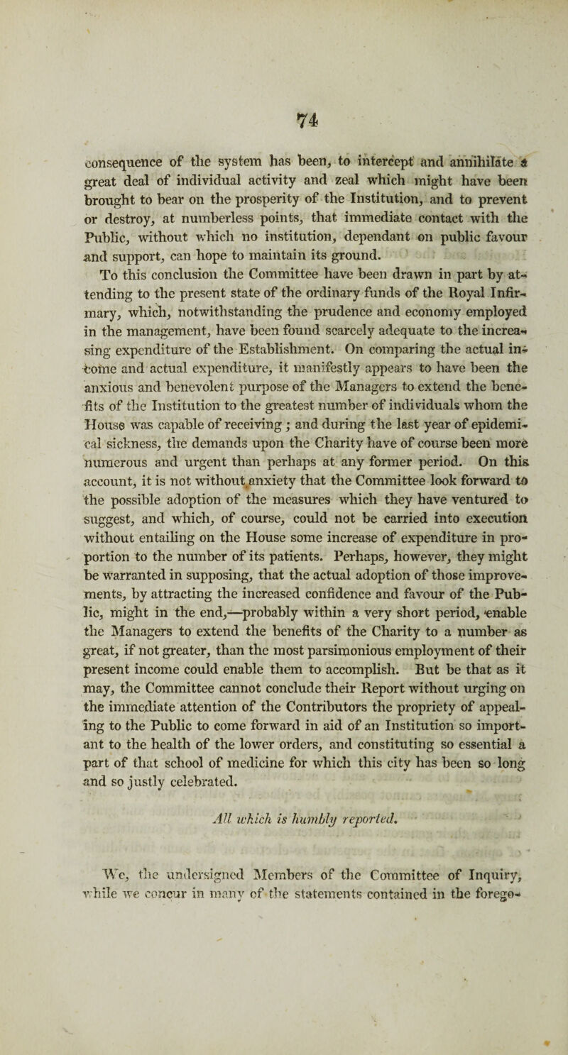 consequence of the system has been, to intercept and annihilate a great deal of individual activity and zeal which might have been brought to bear on the prosperity of the Institution, and to prevent or destroy, at numberless points, that immediate contact with the Public, without which no institution, dependant on public favour and support, can hope to maintain its ground. To this conclusion the Committee have been drawn in part by at¬ tending to the present state of the ordinary funds of the Royal Infir¬ mary, which, notwithstanding the prudence and economy employed in the management, have been found scarcely adequate to the increa¬ sing expenditure of the Establishment. On comparing the actual in¬ tome and actual expenditure, it manifestly appears to have been the anxious and benevolent purpose of the Managers to extend the bene¬ fits of the Institution to the greatest number of individuals whom the House was capable of receiving; and during the last year of epidemi¬ cal sickness, the demands upon the Charity have of course been more numerous and urgent than perhaps at any former period. On this account, it is not without,anxiety that the Committee look forward to the possible adoption of the measures which they have ventured to suggest, and which, of course, could not be carried into execution without entailing on the House some increase of expenditure in pro¬ portion to the number of its patients. Perhaps, however, they might be warranted in supposing, that the actual adoption of those improve¬ ments, by attracting the increased confidence and favour of the Pub¬ lic, might in the end,—probably within a very short period, -enable the Managers to extend the benefits of the Charity to a number as great, if not greater, than the most parsimonious employment of their present income could enable them to accomplish. But be that as it may, the Committee cannot conclude their Report without urging on the immediate attention of the Contributors the propriety of appeal¬ ing to the Public to come forward in aid of an Institution so import¬ ant to the health of the lower orders, and constituting so essential a part of that school of medicine for which this city has been so long and so justly celebrated. All which is humbly reported. We, the undersigned Members of the Committee of Inquiry, while we concur in many cf the statements contained in the forego-