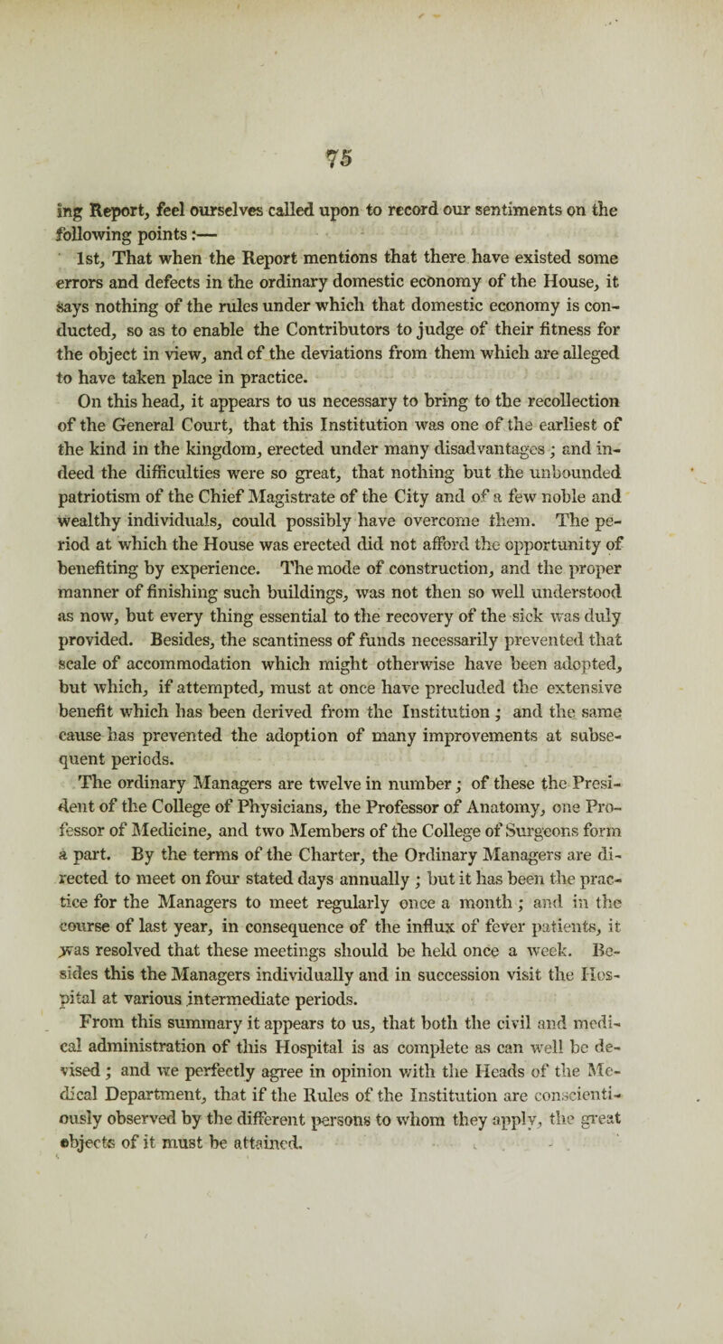 ing Report, feel ourselves called upon to record our sentiments on the following points:— 1st, That when the Report mentions that there have existed some errors and defects in the ordinary domestic economy of the House, it says nothing of the rules under which that domestic economy is con¬ ducted, so as to enable the Contributors to judge of their fitness for the object in view, and of the deviations from them which are alleged to have taken place in practice. On this head, it appears to us necessary to bring to the recollection of the General Court, that this Institution was one of the earliest of the kind in the kingdom, erected under many disadvantages ; and in¬ deed the difficulties were so great, that nothing but the unbounded patriotism of the Chief Magistrate of the City and of a few noble and wealthy individuals, could possibly have overcome them. The pe¬ riod at which the House was erected did not afford the opportunity of benefiting by experience. The mode of construction, and the proper manner of finishing such buildings, was not then so well understood as now, but every thing essential to the recovery of the sick was duly provided. Besides, the scantiness of funds necessarily prevented that scale of accommodation which might otherwise have been adopted, but which, if attempted, must at once have precluded the extensive benefit which has been derived from the Institution ; and the same cause has prevented the adoption of many improvements at subse¬ quent periods. The ordinary Managers are twelve in number; of these the Presi¬ dent of the College of Physicians, the Professor of Anatomy, one Pro¬ fessor of Medicine, and two Members of the College of Surgeons form a part. By the terms of the Charter, the Ordinary Managers are di¬ rected to meet on four stated days annually ; but it has been the prac¬ tice for the Managers to meet regularly once a month; and in the course of last year, in consequence of the influx of fever patients, it >vas resolved that these meetings should be held once a -week. Be¬ sides this the Managers individually and in succession visit the Hos¬ pital at various intermediate periods. From this summary it appears to us, that both the civil and medi¬ cal administration of this Hospital is as complete as can well be de¬ vised ; and we perfectly agree in opinion with the Heads of the Me¬ dical Department, that if the Rules of the Institution are conscienti¬ ously observed by the different persons to whom they apply, the great objects of it must be attained.