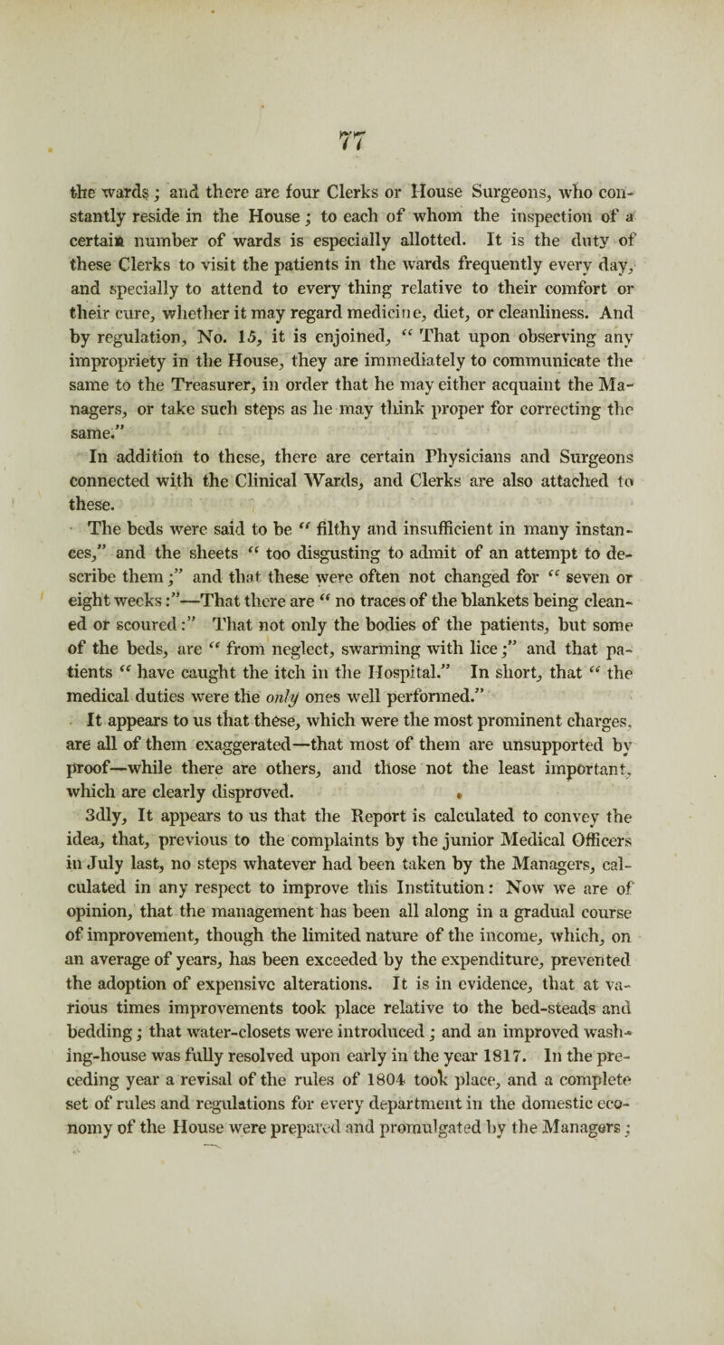 the wards; and there are four Clerks or House Surgeons, who con¬ stantly reside in the House; to each of whom the inspection of a certain number of wards is especially allotted. It is the duty of these Clerks to visit the patients in the wards frequently every day, and specially to attend to every thing relative to their comfort or their cure, whether it may regard medicine, diet, or cleanliness. And by regulation. No. 15, it is enjoined, “ That upon observing any impropriety in the House, they are immediately to communicate the same to the Treasurer, in order that he may either acquaint the Ma¬ nagers, or take such steps as he may think proper for correcting the same.” In addition to these, there are certain Physicians and Surgeons connected with the Clinical Wards, and Clerks are also attached to these. The beds were said to be “ filthy and insufficient in many instan¬ ces,” and the sheets “ too disgusting to admit of an attempt to de¬ scribe them and that these were often not changed for <c seven or eight weeks:”—That there are “ no traces of the blankets being clean¬ ed or scoured:” That not only the bodies of the patients, but some of the beds, are “ front neglect, swarming with lice;” and that pa¬ tients “ have caught the itch in the Hospital.” In short, that “ the medical duties were the only ones well performed.” It appears to us that these, which were the most prominent charges, are all of them exaggerated—that most of them are unsupported by proof—while there are others, and those not the least important, which are clearly disproved. • 3dly, It appears to us that the Report is calculated to convey the idea, that, previous to the complaints by the junior Medical Officers in July last, no steps whatever had been taken by the Managers, cal¬ culated in any respect to improve this Institution: Now we are of opinion, that the management has been all along in a gradual course of improvement, though the limited nature of the income, which, on an average of years, has been exceeded by the expenditure, prevented the adoption of expensive alterations. It is in evidence, that at va¬ rious times improvements took place relative to the bed-steads and bedding; that water-closets were introduced; and an improved wash¬ ing-house was fully resolved upon early in the year 1817. In the pre¬ ceding year a revisal of the rules of 1804 took place, and a complete set of rules and regulations for every department in the domestic eco¬ nomy of the House were prepared and promulgated by the Managers;