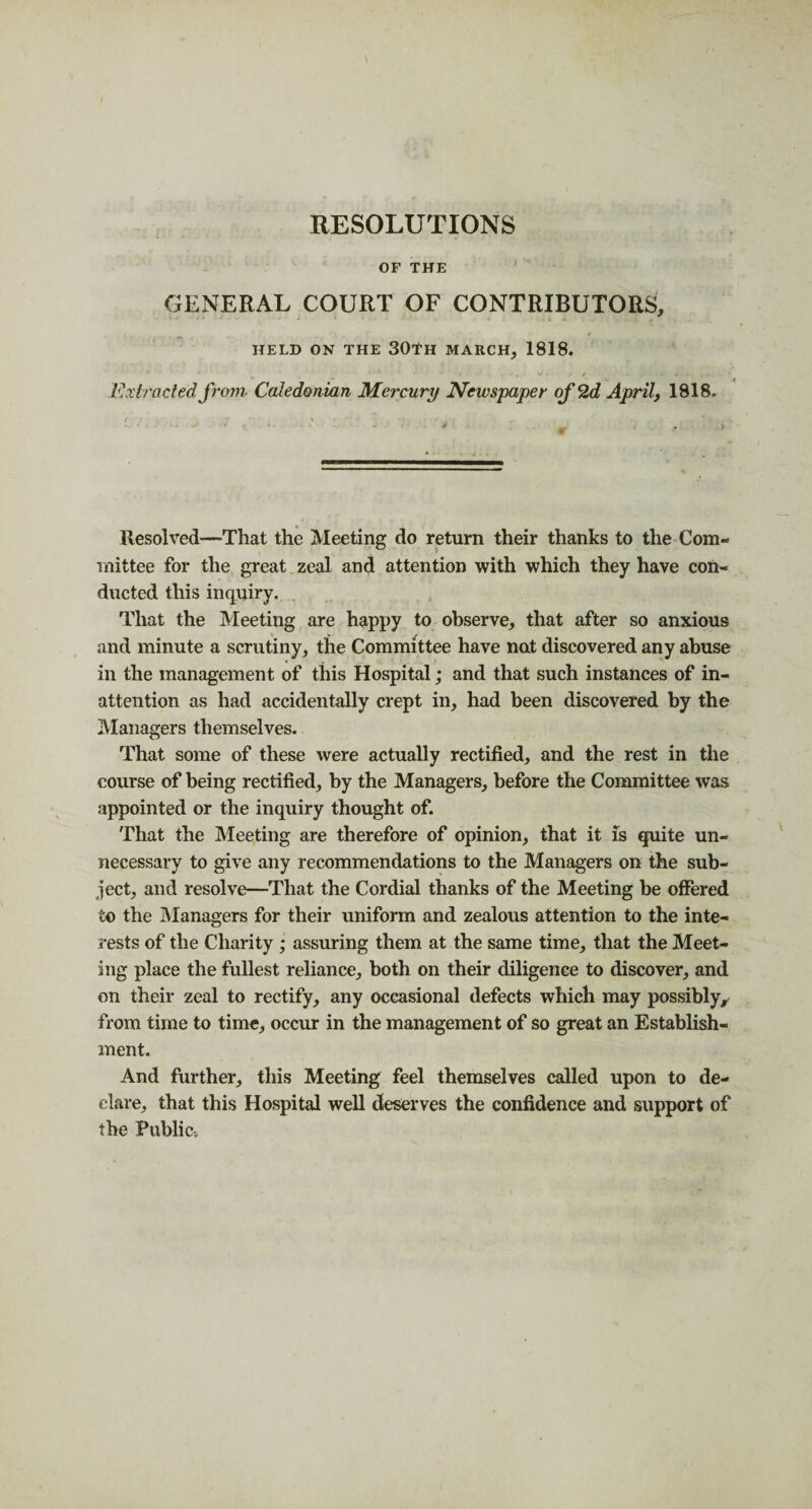 RESOLUTIONS OF THE GENERAL COURT OF CONTRIBUTORS, HELD ON THE 30lH MARCH, 1818. Extracted from Caledonian Mercury Newspaper of 2d April, 1818. Resolved—That the Meeting do return their thanks to the Com¬ mittee for the great zeal and attention with which they have con¬ ducted this inquiry. . That the Meeting are happy to observe, that after so anxious and minute a scrutiny, the Committee have not discovered any abuse in the management of this Hospital; and that such instances of in¬ attention as had accidentally crept in, had been discovered by the Managers themselves. That some of these were actually rectified, and the rest in the course of being rectified, by the Managers, before the Committee was appointed or the inquiry thought of. That the Meeting are therefore of opinion, that it is quite un¬ necessary to give any recommendations to the Managers on the sub¬ ject, and resolve—That the Cordial thanks of the Meeting be offered to the Managers for their uniform and zealous attention to the inte¬ rests of the Charity • assuring them at the same time, that the Meet¬ ing place the fullest reliance, both on their diligence to discover, and on their zeal to rectify, any occasional defects which may possibly^ from time to time, occur in the management of so great an Establish¬ ment. And further, this Meeting feel themselves called upon to de¬ clare, that this Hospital well deserves the confidence and support of the Public.