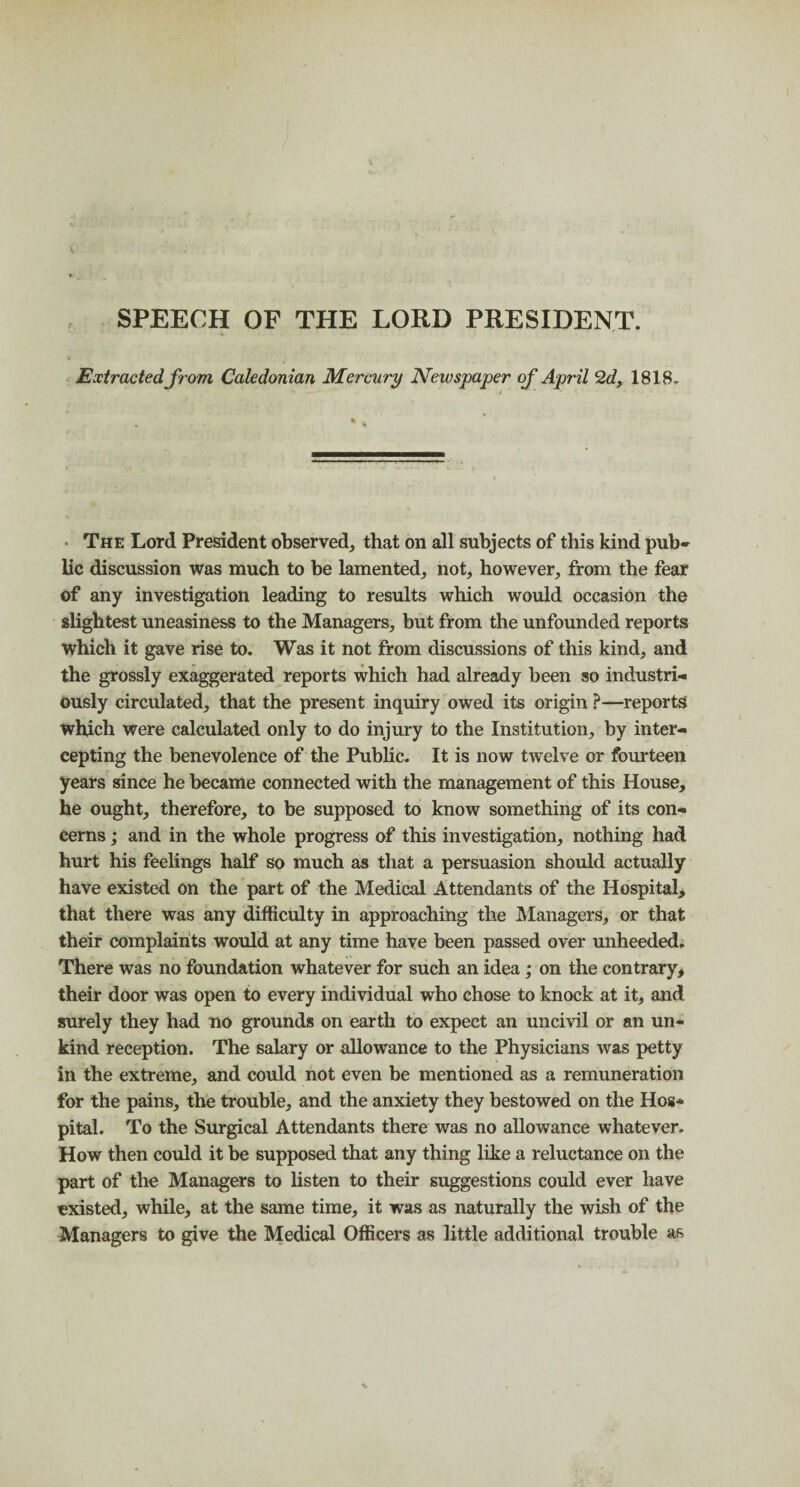 SPEECH OF THE LORD PRESIDENT. Extracted from Caledonian Mercury Newspaper of April 2d, 1818, The Lord President observed, that on all subjects of this kind pub¬ lic discussion was much to be lamented, not, however, from the fear of any investigation leading to results which would occasion the slightest uneasiness to the Managers, but from the unfounded reports which it gave rise to. Was it not from discussions of this kind, and the grossly exaggerated reports which had already been so industri¬ ously circulated, that the present inquiry owed its origin ?—reports which were calculated only to do injury to the Institution, by inter¬ cepting the benevolence of the Public. It is now twelve or fourteen years since he became connected with the management of this House, he ought, therefore, to be supposed to know something of its con¬ cerns ; and in the whole progress of this investigation, nothing had hurt his feelings half so much as that a persuasion should actually have existed on the part of the Medical Attendants of the Hospital, that there was any difficulty in approaching the Managers, or that their complaints would at any time have been passed over unheeded. There was no foundation whatever for such an idea; on the contrary, their door was open to every individual who chose to knock at it, and surely they had no grounds on earth to expect an uncivil or an un¬ kind reception. The salary or allowance to the Physicians was petty in the extreme, and could not even be mentioned as a remuneration for the pains, the trouble, and the anxiety they bestowed on the Hos¬ pital. To the Surgical Attendants there was no allowance whatever. How then could it be supposed that any thing like a reluctance on the part of the Managers to listen to their suggestions could ever have existed, while, at the same time, it was as naturally the wish of the Managers to give the Medical Officers as little additional trouble as