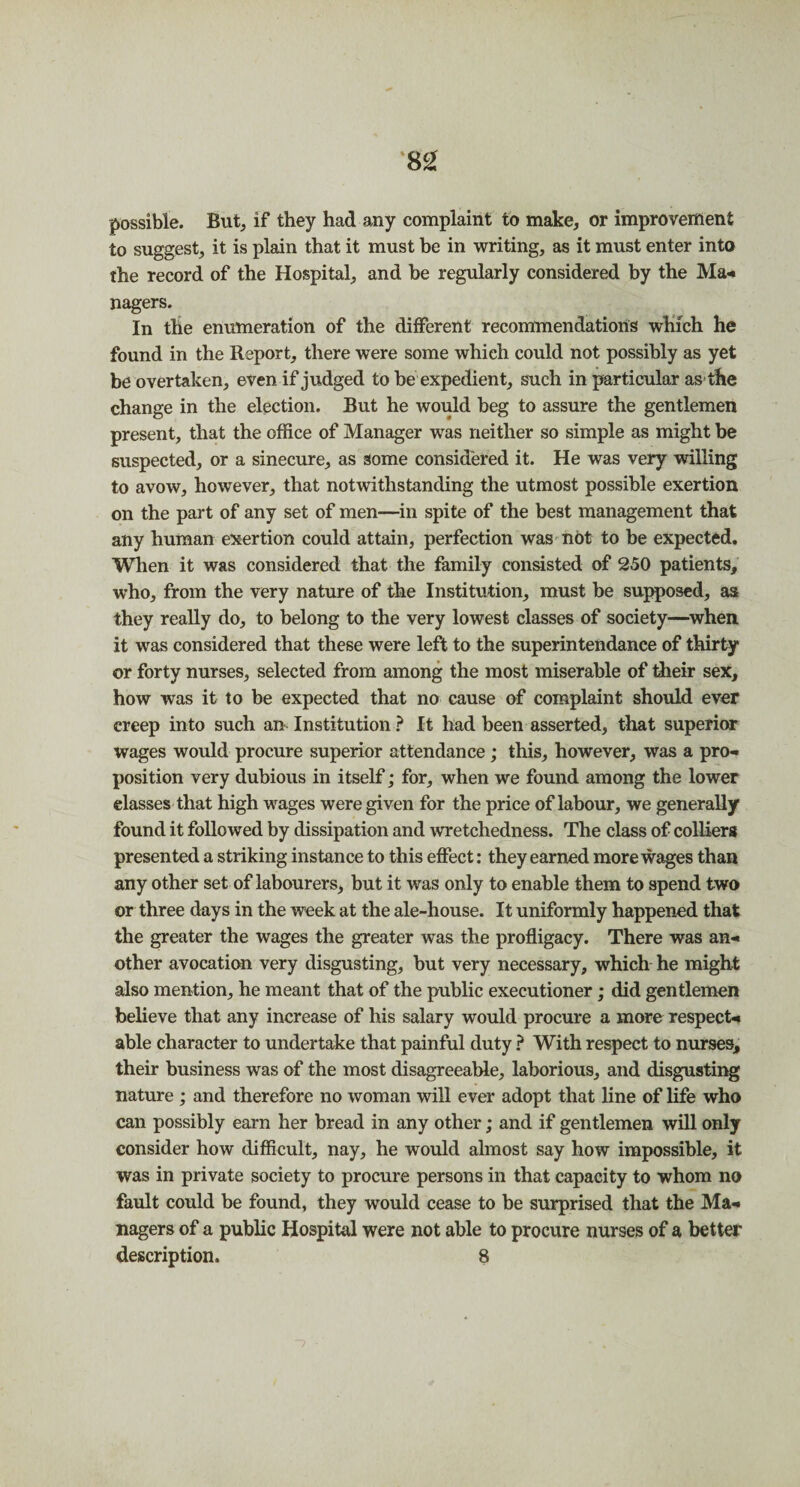 possible. But, if they had any complaint to make, or improvement to suggest, it is plain that it must be in writing, as it must enter into the record of the Hospital, and be regularly considered by the Ma* nagers. In the enumeration of the different recommendations which he found in the Report, there were some which could not possibly as yet be overtaken, even if judged to be expedient, such in particular as the change in the election. But he would beg to assure the gentlemen present, that the office of Manager was neither so simple as might be suspected, or a sinecure, as some considered it. He was very willing to avow, however, that notwithstanding the utmost possible exertion on the part of any set of men—in spite of the best management that any human exertion could attain, perfection was not to be expected. When it was considered that the family consisted of 250 patients, who, from the very nature of the Institution, must be supposed, as they really do, to belong to the very lowest classes of society—when it was considered that these were left to the superintendance of thirty or forty nurses, selected from among the most miserable of their sex, how was it to be expected that no cause of complaint should ever creep into such am Institution ? It had been asserted, that superior wages would procure superior attendance; this, however, was a pro-* position very dubious in itself; for, when we found among the lower classes that high wages were given for the price of labour, we generally found it followed by dissipation and wretchedness. The class of colliers presented a striking instance to this effect: they earned more wages than any other set of labourers, but it was only to enable them to spend two or three days in the week at the ale-house. It uniformly happened that the greater the wages the greater was the profligacy. There was an-* other avocation very disgusting, but very necessary, which he might also mention, he meant that of the public executioner; did gentlemen believe that any increase of his salary would procure a more respect* able character to undertake that painful duty ? With respect to nurses, their business was of the most disagreeable, laborious, and disgusting nature ; and therefore no woman will ever adopt that line of life who can possibly earn her bread in any other; and if gentlemen will only consider how difficult, nay, he would almost say how impossible, it was in private society to procure persons in that capacity to whom no fault could be found, they would cease to be surprised that the Ma*. nagers of a public Hospital were not able to procure nurses of a better description. 8