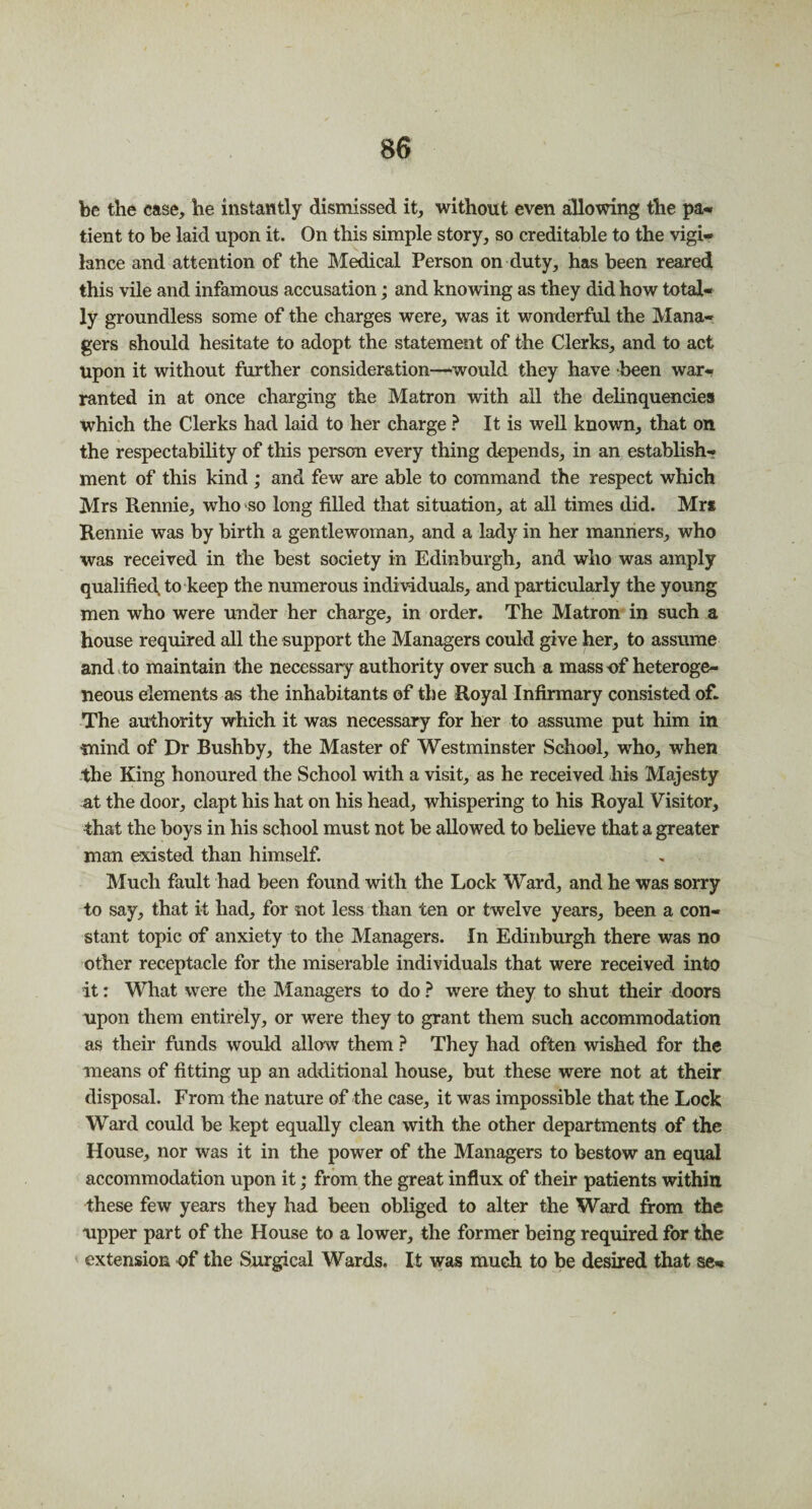 be the case, he instantly dismissed it, without even allowing the pa¬ tient to be laid upon it. On this simple story, so creditable to the vigi¬ lance and attention of the Medical Person on duty, has been reared this vile and infamous accusation; and knowing as they did how total¬ ly groundless some of the charges were, was it wonderful the Mana¬ gers should hesitate to adopt the statement of the Clerks, and to act Upon it without further consideration—would they have been war¬ ranted in at once charging the Matron with all the delinquencies which the Clerks had laid to her charge ? It is well known, that on the respectability of this person every thing depends, in an establish-? ment of this kind ; and few are able to command the respect which Mrs Ptennie, who so long filled that situation, at all times did. Mrs Rennie was by birth a gentlewoman, and a lady in her manners, who was received in the best society in Edinburgh, and who was amply qualified to keep the numerous individuals, and particularly the young men who were under her charge, in order. The Matron in such a house required all the support the Managers could give her, to assume and to maintain the necessary authority over such a mass-of heteroge¬ neous elements as the inhabitants of the Royal Infirmary consisted of- The authority which it was necessary for her to assume put him in ■mind of Dr Bushby, the Master of Westminster School, who, when the King honoured the School with a visit, as he received his Majesty at the door, clapt his hat on his head, whispering to his Royal Visitor, that the boys in his school must not be allowed to believe that a greater man existed than himself. '-.r. Much fault had been found with the Lock Ward, and he was sorry to say, that it had, for not less than ten or twelve years, been a con¬ stant topic of anxiety to the Managers. In Edinburgh there was no other receptacle for the miserable individuals that were received into it: What were the Managers to do ? were they to shut their doors upon them entirely, or were they to grant them such accommodation as their funds would allow them ? They had often wished for the means of fitting up an additional house, but these were not at their disposal. From the nature of the case, it was impossible that the Lock Ward could be kept equally clean with the other departments of the House, nor was it in the power of the Managers to bestow an equal accommodation upon it; from the great influx of their patients within these few years they had been obliged to alter the Ward from the upper part of the House to a lower, the former being required for the extension of the Surgical Wards. It was much to be desired that se-